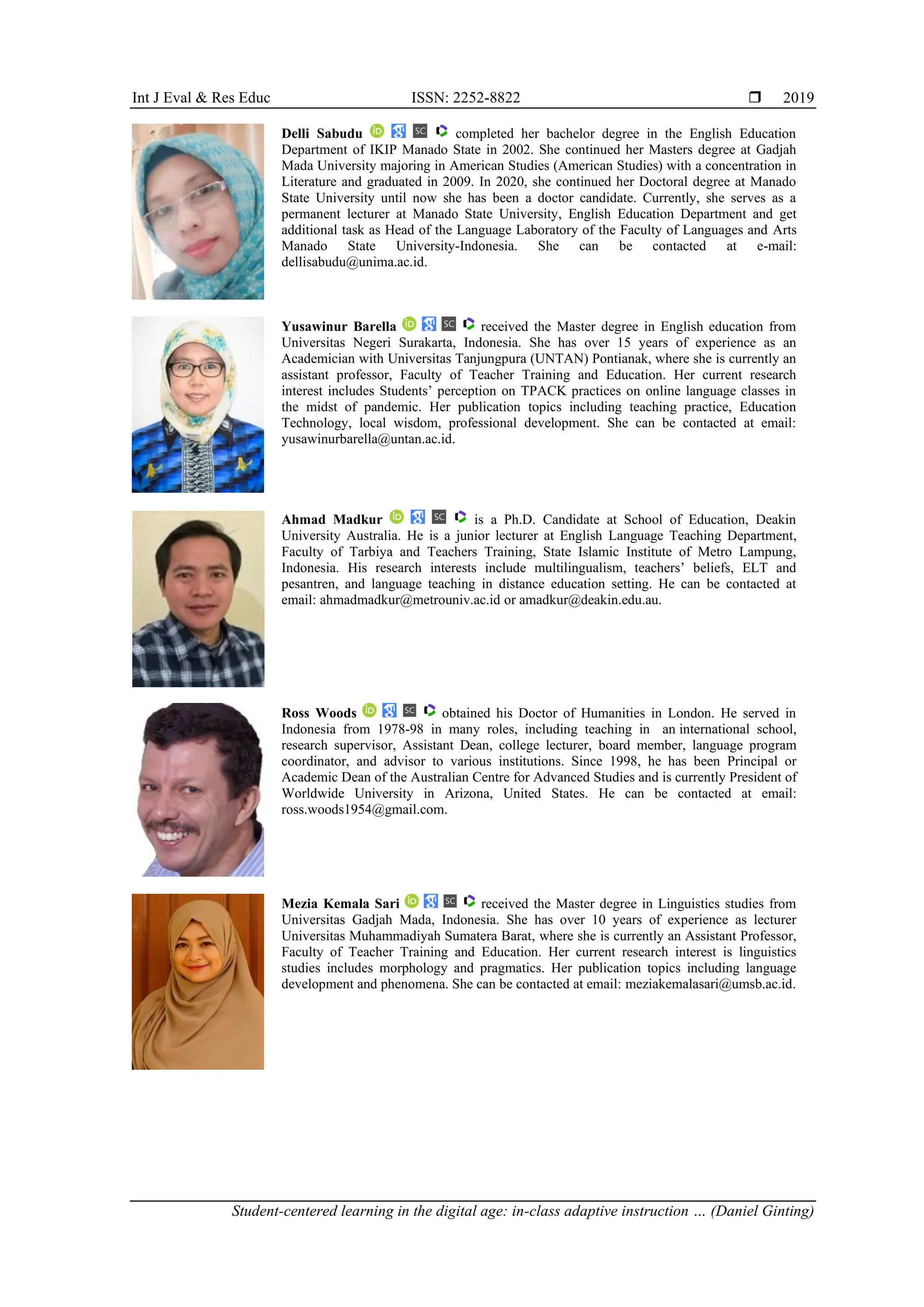 Int J Eval & Res Educ ISSN: 2252-8822 
Student-centered learning in the digital age: in-class adaptive instruction … (Daniel Ginting)
2019
Delli Sabudu completed her bachelor degree in the English Education
Department of IKIP Manado State in 2002. She continued her Masters degree at Gadjah
Mada University majoring in American Studies (American Studies) with a concentration in
Literature and graduated in 2009. In 2020, she continued her Doctoral degree at Manado
State University until now she has been a doctor candidate. Currently, she serves as a
permanent lecturer at Manado State University, English Education Department and get
additional task as Head of the Language Laboratory of the Faculty of Languages and Arts
Manado State University-Indonesia. She can be contacted at e-mail:
dellisabudu@unima.ac.id.
Yusawinur Barella received the Master degree in English education from
Universitas Negeri Surakarta, Indonesia. She has over 15 years of experience as an
Academician with Universitas Tanjungpura (UNTAN) Pontianak, where she is currently an
assistant professor, Faculty of Teacher Training and Education. Her current research
interest includes Students’ perception on TPACK practices on online language classes in
the midst of pandemic. Her publication topics including teaching practice, Education
Technology, local wisdom, professional development. She can be contacted at email:
yusawinurbarella@untan.ac.id.
Ahmad Madkur is a Ph.D. Candidate at School of Education, Deakin
University Australia. He is a junior lecturer at English Language Teaching Department,
Faculty of Tarbiya and Teachers Training, State Islamic Institute of Metro Lampung,
Indonesia. His research interests include multilingualism, teachers’ beliefs, ELT and
pesantren, and language teaching in distance education setting. He can be contacted at
email: ahmadmadkur@metrouniv.ac.id or amadkur@deakin.edu.au.
Ross Woods obtained his Doctor of Humanities in London. He served in
Indonesia from 1978-98 in many roles, including teaching in an international school,
research supervisor, Assistant Dean, college lecturer, board member, language program
coordinator, and advisor to various institutions. Since 1998, he has been Principal or
Academic Dean of the Australian Centre for Advanced Studies and is currently President of
Worldwide University in Arizona, United States. He can be contacted at email:
ross.woods1954@gmail.com.
Mezia Kemala Sari received the Master degree in Linguistics studies from
Universitas Gadjah Mada, Indonesia. She has over 10 years of experience as lecturer
Universitas Muhammadiyah Sumatera Barat, where she is currently an Assistant Professor,
Faculty of Teacher Training and Education. Her current research interest is linguistics
studies includes morphology and pragmatics. Her publication topics including language
development and phenomena. She can be contacted at email: meziakemalasari@umsb.ac.id.
 