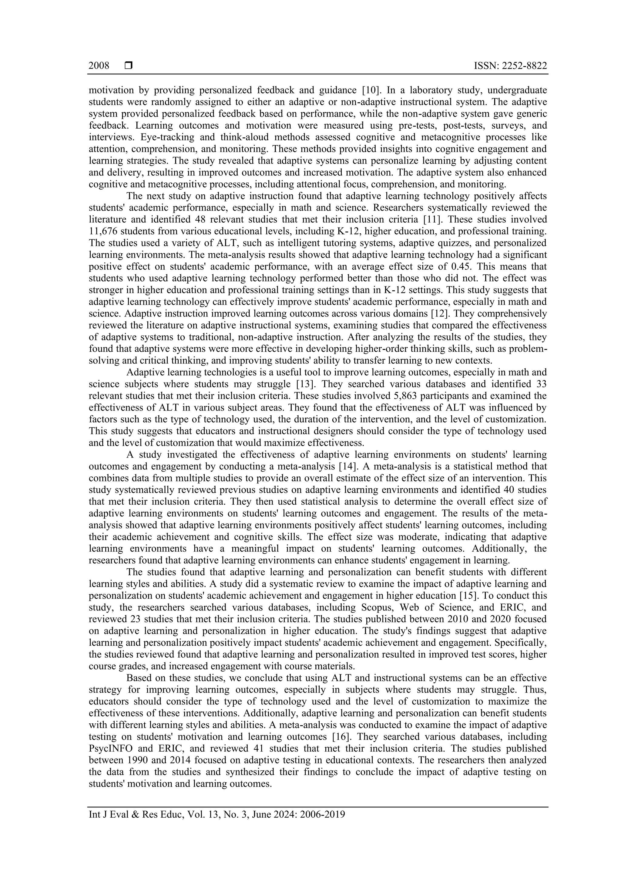  ISSN: 2252-8822
Int J Eval & Res Educ, Vol. 13, No. 3, June 2024: 2006-2019
2008
motivation by providing personalized feedback and guidance [10]. In a laboratory study, undergraduate
students were randomly assigned to either an adaptive or non-adaptive instructional system. The adaptive
system provided personalized feedback based on performance, while the non-adaptive system gave generic
feedback. Learning outcomes and motivation were measured using pre-tests, post-tests, surveys, and
interviews. Eye-tracking and think-aloud methods assessed cognitive and metacognitive processes like
attention, comprehension, and monitoring. These methods provided insights into cognitive engagement and
learning strategies. The study revealed that adaptive systems can personalize learning by adjusting content
and delivery, resulting in improved outcomes and increased motivation. The adaptive system also enhanced
cognitive and metacognitive processes, including attentional focus, comprehension, and monitoring.
The next study on adaptive instruction found that adaptive learning technology positively affects
students' academic performance, especially in math and science. Researchers systematically reviewed the
literature and identified 48 relevant studies that met their inclusion criteria [11]. These studies involved
11,676 students from various educational levels, including K-12, higher education, and professional training.
The studies used a variety of ALT, such as intelligent tutoring systems, adaptive quizzes, and personalized
learning environments. The meta-analysis results showed that adaptive learning technology had a significant
positive effect on students' academic performance, with an average effect size of 0.45. This means that
students who used adaptive learning technology performed better than those who did not. The effect was
stronger in higher education and professional training settings than in K-12 settings. This study suggests that
adaptive learning technology can effectively improve students' academic performance, especially in math and
science. Adaptive instruction improved learning outcomes across various domains [12]. They comprehensively
reviewed the literature on adaptive instructional systems, examining studies that compared the effectiveness
of adaptive systems to traditional, non-adaptive instruction. After analyzing the results of the studies, they
found that adaptive systems were more effective in developing higher-order thinking skills, such as problem-
solving and critical thinking, and improving students' ability to transfer learning to new contexts.
Adaptive learning technologies is a useful tool to improve learning outcomes, especially in math and
science subjects where students may struggle [13]. They searched various databases and identified 33
relevant studies that met their inclusion criteria. These studies involved 5,863 participants and examined the
effectiveness of ALT in various subject areas. They found that the effectiveness of ALT was influenced by
factors such as the type of technology used, the duration of the intervention, and the level of customization.
This study suggests that educators and instructional designers should consider the type of technology used
and the level of customization that would maximize effectiveness.
A study investigated the effectiveness of adaptive learning environments on students' learning
outcomes and engagement by conducting a meta-analysis [14]. A meta-analysis is a statistical method that
combines data from multiple studies to provide an overall estimate of the effect size of an intervention. This
study systematically reviewed previous studies on adaptive learning environments and identified 40 studies
that met their inclusion criteria. They then used statistical analysis to determine the overall effect size of
adaptive learning environments on students' learning outcomes and engagement. The results of the meta-
analysis showed that adaptive learning environments positively affect students' learning outcomes, including
their academic achievement and cognitive skills. The effect size was moderate, indicating that adaptive
learning environments have a meaningful impact on students' learning outcomes. Additionally, the
researchers found that adaptive learning environments can enhance students' engagement in learning.
The studies found that adaptive learning and personalization can benefit students with different
learning styles and abilities. A study did a systematic review to examine the impact of adaptive learning and
personalization on students' academic achievement and engagement in higher education [15]. To conduct this
study, the researchers searched various databases, including Scopus, Web of Science, and ERIC, and
reviewed 23 studies that met their inclusion criteria. The studies published between 2010 and 2020 focused
on adaptive learning and personalization in higher education. The study's findings suggest that adaptive
learning and personalization positively impact students' academic achievement and engagement. Specifically,
the studies reviewed found that adaptive learning and personalization resulted in improved test scores, higher
course grades, and increased engagement with course materials.
Based on these studies, we conclude that using ALT and instructional systems can be an effective
strategy for improving learning outcomes, especially in subjects where students may struggle. Thus,
educators should consider the type of technology used and the level of customization to maximize the
effectiveness of these interventions. Additionally, adaptive learning and personalization can benefit students
with different learning styles and abilities. A meta-analysis was conducted to examine the impact of adaptive
testing on students' motivation and learning outcomes [16]. They searched various databases, including
PsycINFO and ERIC, and reviewed 41 studies that met their inclusion criteria. The studies published
between 1990 and 2014 focused on adaptive testing in educational contexts. The researchers then analyzed
the data from the studies and synthesized their findings to conclude the impact of adaptive testing on
students' motivation and learning outcomes.
 