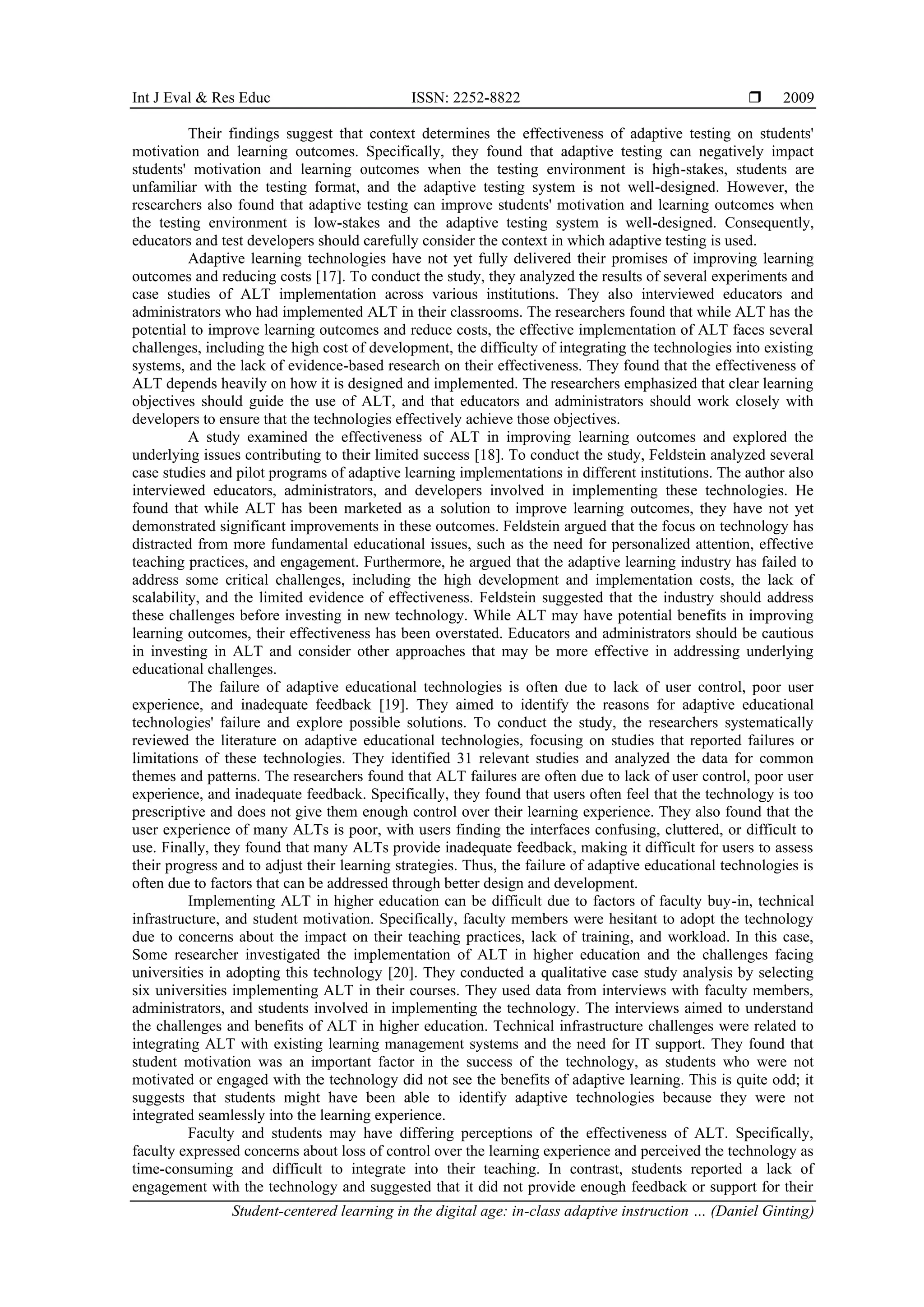 Int J Eval & Res Educ ISSN: 2252-8822 
Student-centered learning in the digital age: in-class adaptive instruction … (Daniel Ginting)
2009
Their findings suggest that context determines the effectiveness of adaptive testing on students'
motivation and learning outcomes. Specifically, they found that adaptive testing can negatively impact
students' motivation and learning outcomes when the testing environment is high-stakes, students are
unfamiliar with the testing format, and the adaptive testing system is not well-designed. However, the
researchers also found that adaptive testing can improve students' motivation and learning outcomes when
the testing environment is low-stakes and the adaptive testing system is well-designed. Consequently,
educators and test developers should carefully consider the context in which adaptive testing is used.
Adaptive learning technologies have not yet fully delivered their promises of improving learning
outcomes and reducing costs [17]. To conduct the study, they analyzed the results of several experiments and
case studies of ALT implementation across various institutions. They also interviewed educators and
administrators who had implemented ALT in their classrooms. The researchers found that while ALT has the
potential to improve learning outcomes and reduce costs, the effective implementation of ALT faces several
challenges, including the high cost of development, the difficulty of integrating the technologies into existing
systems, and the lack of evidence-based research on their effectiveness. They found that the effectiveness of
ALT depends heavily on how it is designed and implemented. The researchers emphasized that clear learning
objectives should guide the use of ALT, and that educators and administrators should work closely with
developers to ensure that the technologies effectively achieve those objectives.
A study examined the effectiveness of ALT in improving learning outcomes and explored the
underlying issues contributing to their limited success [18]. To conduct the study, Feldstein analyzed several
case studies and pilot programs of adaptive learning implementations in different institutions. The author also
interviewed educators, administrators, and developers involved in implementing these technologies. He
found that while ALT has been marketed as a solution to improve learning outcomes, they have not yet
demonstrated significant improvements in these outcomes. Feldstein argued that the focus on technology has
distracted from more fundamental educational issues, such as the need for personalized attention, effective
teaching practices, and engagement. Furthermore, he argued that the adaptive learning industry has failed to
address some critical challenges, including the high development and implementation costs, the lack of
scalability, and the limited evidence of effectiveness. Feldstein suggested that the industry should address
these challenges before investing in new technology. While ALT may have potential benefits in improving
learning outcomes, their effectiveness has been overstated. Educators and administrators should be cautious
in investing in ALT and consider other approaches that may be more effective in addressing underlying
educational challenges.
The failure of adaptive educational technologies is often due to lack of user control, poor user
experience, and inadequate feedback [19]. They aimed to identify the reasons for adaptive educational
technologies' failure and explore possible solutions. To conduct the study, the researchers systematically
reviewed the literature on adaptive educational technologies, focusing on studies that reported failures or
limitations of these technologies. They identified 31 relevant studies and analyzed the data for common
themes and patterns. The researchers found that ALT failures are often due to lack of user control, poor user
experience, and inadequate feedback. Specifically, they found that users often feel that the technology is too
prescriptive and does not give them enough control over their learning experience. They also found that the
user experience of many ALTs is poor, with users finding the interfaces confusing, cluttered, or difficult to
use. Finally, they found that many ALTs provide inadequate feedback, making it difficult for users to assess
their progress and to adjust their learning strategies. Thus, the failure of adaptive educational technologies is
often due to factors that can be addressed through better design and development.
Implementing ALT in higher education can be difficult due to factors of faculty buy-in, technical
infrastructure, and student motivation. Specifically, faculty members were hesitant to adopt the technology
due to concerns about the impact on their teaching practices, lack of training, and workload. In this case,
Some researcher investigated the implementation of ALT in higher education and the challenges facing
universities in adopting this technology [20]. They conducted a qualitative case study analysis by selecting
six universities implementing ALT in their courses. They used data from interviews with faculty members,
administrators, and students involved in implementing the technology. The interviews aimed to understand
the challenges and benefits of ALT in higher education. Technical infrastructure challenges were related to
integrating ALT with existing learning management systems and the need for IT support. They found that
student motivation was an important factor in the success of the technology, as students who were not
motivated or engaged with the technology did not see the benefits of adaptive learning. This is quite odd; it
suggests that students might have been able to identify adaptive technologies because they were not
integrated seamlessly into the learning experience.
Faculty and students may have differing perceptions of the effectiveness of ALT. Specifically,
faculty expressed concerns about loss of control over the learning experience and perceived the technology as
time-consuming and difficult to integrate into their teaching. In contrast, students reported a lack of
engagement with the technology and suggested that it did not provide enough feedback or support for their
 