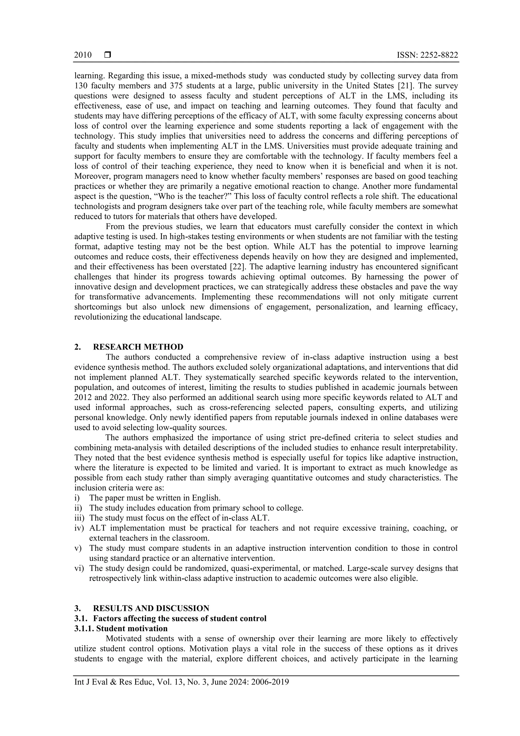 ISSN: 2252-8822
Int J Eval & Res Educ, Vol. 13, No. 3, June 2024: 2006-2019
2010
learning. Regarding this issue, a mixed-methods study was conducted study by collecting survey data from
130 faculty members and 375 students at a large, public university in the United States [21]. The survey
questions were designed to assess faculty and student perceptions of ALT in the LMS, including its
effectiveness, ease of use, and impact on teaching and learning outcomes. They found that faculty and
students may have differing perceptions of the efficacy of ALT, with some faculty expressing concerns about
loss of control over the learning experience and some students reporting a lack of engagement with the
technology. This study implies that universities need to address the concerns and differing perceptions of
faculty and students when implementing ALT in the LMS. Universities must provide adequate training and
support for faculty members to ensure they are comfortable with the technology. If faculty members feel a
loss of control of their teaching experience, they need to know when it is beneficial and when it is not.
Moreover, program managers need to know whether faculty members’ responses are based on good teaching
practices or whether they are primarily a negative emotional reaction to change. Another more fundamental
aspect is the question, “Who is the teacher?” This loss of faculty control reflects a role shift. The educational
technologists and program designers take over part of the teaching role, while faculty members are somewhat
reduced to tutors for materials that others have developed.
From the previous studies, we learn that educators must carefully consider the context in which
adaptive testing is used. In high-stakes testing environments or when students are not familiar with the testing
format, adaptive testing may not be the best option. While ALT has the potential to improve learning
outcomes and reduce costs, their effectiveness depends heavily on how they are designed and implemented,
and their effectiveness has been overstated [22]. The adaptive learning industry has encountered significant
challenges that hinder its progress towards achieving optimal outcomes. By harnessing the power of
innovative design and development practices, we can strategically address these obstacles and pave the way
for transformative advancements. Implementing these recommendations will not only mitigate current
shortcomings but also unlock new dimensions of engagement, personalization, and learning efficacy,
revolutionizing the educational landscape.
2. RESEARCH METHOD
The authors conducted a comprehensive review of in-class adaptive instruction using a best
evidence synthesis method. The authors excluded solely organizational adaptations, and interventions that did
not implement planned ALT. They systematically searched specific keywords related to the intervention,
population, and outcomes of interest, limiting the results to studies published in academic journals between
2012 and 2022. They also performed an additional search using more specific keywords related to ALT and
used informal approaches, such as cross-referencing selected papers, consulting experts, and utilizing
personal knowledge. Only newly identified papers from reputable journals indexed in online databases were
used to avoid selecting low-quality sources.
The authors emphasized the importance of using strict pre-defined criteria to select studies and
combining meta-analysis with detailed descriptions of the included studies to enhance result interpretability.
They noted that the best evidence synthesis method is especially useful for topics like adaptive instruction,
where the literature is expected to be limited and varied. It is important to extract as much knowledge as
possible from each study rather than simply averaging quantitative outcomes and study characteristics. The
inclusion criteria were as:
i) The paper must be written in English.
ii) The study includes education from primary school to college.
iii) The study must focus on the effect of in-class ALT.
iv) ALT implementation must be practical for teachers and not require excessive training, coaching, or
external teachers in the classroom.
v) The study must compare students in an adaptive instruction intervention condition to those in control
using standard practice or an alternative intervention.
vi) The study design could be randomized, quasi-experimental, or matched. Large-scale survey designs that
retrospectively link within-class adaptive instruction to academic outcomes were also eligible.
3. RESULTS AND DISCUSSION
3.1. Factors affecting the success of student control
3.1.1. Student motivation
Motivated students with a sense of ownership over their learning are more likely to effectively
utilize student control options. Motivation plays a vital role in the success of these options as it drives
students to engage with the material, explore different choices, and actively participate in the learning
 