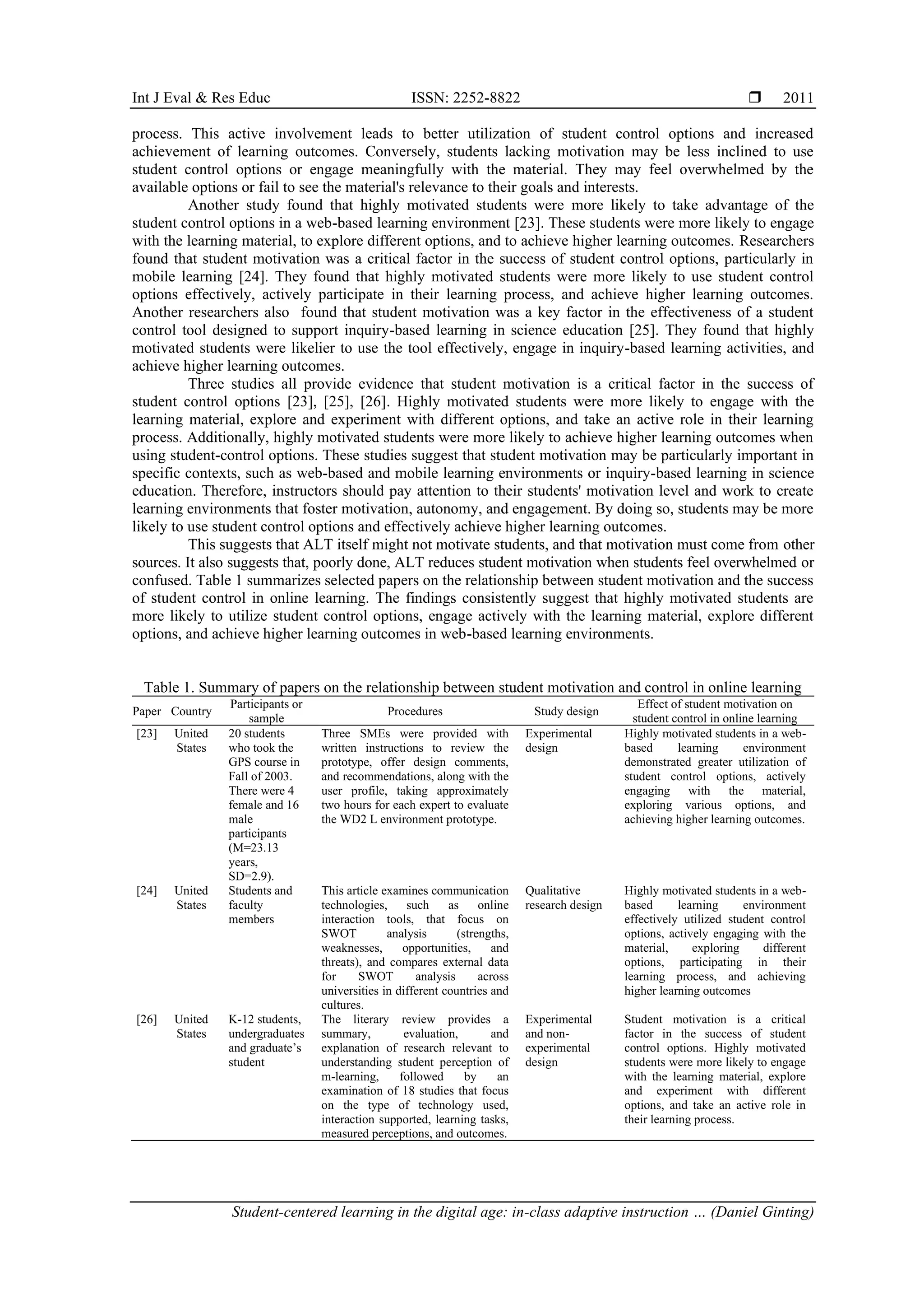 Int J Eval & Res Educ ISSN: 2252-8822 
Student-centered learning in the digital age: in-class adaptive instruction … (Daniel Ginting)
2011
process. This active involvement leads to better utilization of student control options and increased
achievement of learning outcomes. Conversely, students lacking motivation may be less inclined to use
student control options or engage meaningfully with the material. They may feel overwhelmed by the
available options or fail to see the material's relevance to their goals and interests.
Another study found that highly motivated students were more likely to take advantage of the
student control options in a web-based learning environment [23]. These students were more likely to engage
with the learning material, to explore different options, and to achieve higher learning outcomes. Researchers
found that student motivation was a critical factor in the success of student control options, particularly in
mobile learning [24]. They found that highly motivated students were more likely to use student control
options effectively, actively participate in their learning process, and achieve higher learning outcomes.
Another researchers also found that student motivation was a key factor in the effectiveness of a student
control tool designed to support inquiry-based learning in science education [25]. They found that highly
motivated students were likelier to use the tool effectively, engage in inquiry-based learning activities, and
achieve higher learning outcomes.
Three studies all provide evidence that student motivation is a critical factor in the success of
student control options [23], [25], [26]. Highly motivated students were more likely to engage with the
learning material, explore and experiment with different options, and take an active role in their learning
process. Additionally, highly motivated students were more likely to achieve higher learning outcomes when
using student-control options. These studies suggest that student motivation may be particularly important in
specific contexts, such as web-based and mobile learning environments or inquiry-based learning in science
education. Therefore, instructors should pay attention to their students' motivation level and work to create
learning environments that foster motivation, autonomy, and engagement. By doing so, students may be more
likely to use student control options and effectively achieve higher learning outcomes.
This suggests that ALT itself might not motivate students, and that motivation must come from other
sources. It also suggests that, poorly done, ALT reduces student motivation when students feel overwhelmed or
confused. Table 1 summarizes selected papers on the relationship between student motivation and the success
of student control in online learning. The findings consistently suggest that highly motivated students are
more likely to utilize student control options, engage actively with the learning material, explore different
options, and achieve higher learning outcomes in web-based learning environments.
Table 1. Summary of papers on the relationship between student motivation and control in online learning
Paper Country
Participants or
sample
Procedures Study design
Effect of student motivation on
student control in online learning
[23] United
States
20 students
who took the
GPS course in
Fall of 2003.
There were 4
female and 16
male
participants
(M=23.13
years,
SD=2.9).
Three SMEs were provided with
written instructions to review the
prototype, offer design comments,
and recommendations, along with the
user profile, taking approximately
two hours for each expert to evaluate
the WD2 L environment prototype.
Experimental
design
Highly motivated students in a web-
based learning environment
demonstrated greater utilization of
student control options, actively
engaging with the material,
exploring various options, and
achieving higher learning outcomes.
[24] United
States
Students and
faculty
members
This article examines communication
technologies, such as online
interaction tools, that focus on
SWOT analysis (strengths,
weaknesses, opportunities, and
threats), and compares external data
for SWOT analysis across
universities in different countries and
cultures.
Qualitative
research design
Highly motivated students in a web-
based learning environment
effectively utilized student control
options, actively engaging with the
material, exploring different
options, participating in their
learning process, and achieving
higher learning outcomes
[26] United
States
K-12 students,
undergraduates
and graduate’s
student
The literary review provides a
summary, evaluation, and
explanation of research relevant to
understanding student perception of
m-learning, followed by an
examination of 18 studies that focus
on the type of technology used,
interaction supported, learning tasks,
measured perceptions, and outcomes.
Experimental
and non-
experimental
design
Student motivation is a critical
factor in the success of student
control options. Highly motivated
students were more likely to engage
with the learning material, explore
and experiment with different
options, and take an active role in
their learning process.
 