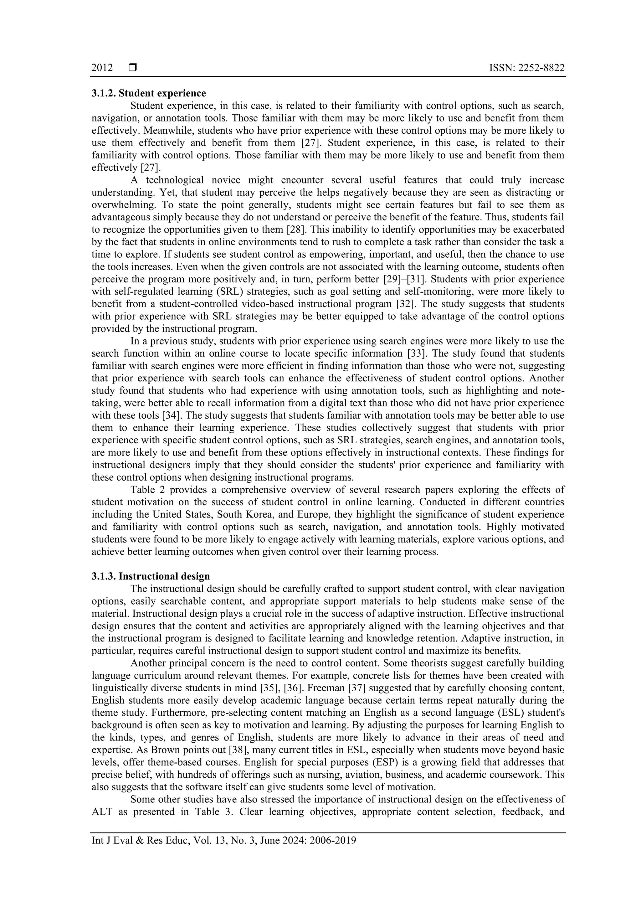  ISSN: 2252-8822
Int J Eval & Res Educ, Vol. 13, No. 3, June 2024: 2006-2019
2012
3.1.2. Student experience
Student experience, in this case, is related to their familiarity with control options, such as search,
navigation, or annotation tools. Those familiar with them may be more likely to use and benefit from them
effectively. Meanwhile, students who have prior experience with these control options may be more likely to
use them effectively and benefit from them [27]. Student experience, in this case, is related to their
familiarity with control options. Those familiar with them may be more likely to use and benefit from them
effectively [27].
A technological novice might encounter several useful features that could truly increase
understanding. Yet, that student may perceive the helps negatively because they are seen as distracting or
overwhelming. To state the point generally, students might see certain features but fail to see them as
advantageous simply because they do not understand or perceive the benefit of the feature. Thus, students fail
to recognize the opportunities given to them [28]. This inability to identify opportunities may be exacerbated
by the fact that students in online environments tend to rush to complete a task rather than consider the task a
time to explore. If students see student control as empowering, important, and useful, then the chance to use
the tools increases. Even when the given controls are not associated with the learning outcome, students often
perceive the program more positively and, in turn, perform better [29]–[31]. Students with prior experience
with self-regulated learning (SRL) strategies, such as goal setting and self-monitoring, were more likely to
benefit from a student-controlled video-based instructional program [32]. The study suggests that students
with prior experience with SRL strategies may be better equipped to take advantage of the control options
provided by the instructional program.
In a previous study, students with prior experience using search engines were more likely to use the
search function within an online course to locate specific information [33]. The study found that students
familiar with search engines were more efficient in finding information than those who were not, suggesting
that prior experience with search tools can enhance the effectiveness of student control options. Another
study found that students who had experience with using annotation tools, such as highlighting and note-
taking, were better able to recall information from a digital text than those who did not have prior experience
with these tools [34]. The study suggests that students familiar with annotation tools may be better able to use
them to enhance their learning experience. These studies collectively suggest that students with prior
experience with specific student control options, such as SRL strategies, search engines, and annotation tools,
are more likely to use and benefit from these options effectively in instructional contexts. These findings for
instructional designers imply that they should consider the students' prior experience and familiarity with
these control options when designing instructional programs.
Table 2 provides a comprehensive overview of several research papers exploring the effects of
student motivation on the success of student control in online learning. Conducted in different countries
including the United States, South Korea, and Europe, they highlight the significance of student experience
and familiarity with control options such as search, navigation, and annotation tools. Highly motivated
students were found to be more likely to engage actively with learning materials, explore various options, and
achieve better learning outcomes when given control over their learning process.
3.1.3. Instructional design
The instructional design should be carefully crafted to support student control, with clear navigation
options, easily searchable content, and appropriate support materials to help students make sense of the
material. Instructional design plays a crucial role in the success of adaptive instruction. Effective instructional
design ensures that the content and activities are appropriately aligned with the learning objectives and that
the instructional program is designed to facilitate learning and knowledge retention. Adaptive instruction, in
particular, requires careful instructional design to support student control and maximize its benefits.
Another principal concern is the need to control content. Some theorists suggest carefully building
language curriculum around relevant themes. For example, concrete lists for themes have been created with
linguistically diverse students in mind [35], [36]. Freeman [37] suggested that by carefully choosing content,
English students more easily develop academic language because certain terms repeat naturally during the
theme study. Furthermore, pre-selecting content matching an English as a second language (ESL) student's
background is often seen as key to motivation and learning. By adjusting the purposes for learning English to
the kinds, types, and genres of English, students are more likely to advance in their areas of need and
expertise. As Brown points out [38], many current titles in ESL, especially when students move beyond basic
levels, offer theme-based courses. English for special purposes (ESP) is a growing field that addresses that
precise belief, with hundreds of offerings such as nursing, aviation, business, and academic coursework. This
also suggests that the software itself can give students some level of motivation.
Some other studies have also stressed the importance of instructional design on the effectiveness of
ALT as presented in Table 3. Clear learning objectives, appropriate content selection, feedback, and
 