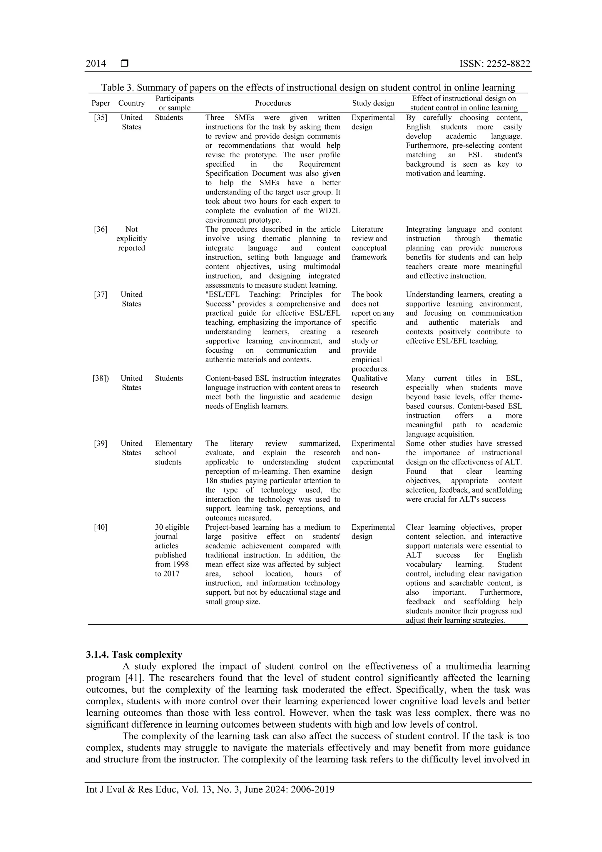  ISSN: 2252-8822
Int J Eval & Res Educ, Vol. 13, No. 3, June 2024: 2006-2019
2014
Table 3. Summary of papers on the effects of instructional design on student control in online learning
Paper Country
Participants
or sample
Procedures Study design
Effect of instructional design on
student control in online learning
[35] United
States
Students Three SMEs were given written
instructions for the task by asking them
to review and provide design comments
or recommendations that would help
revise the prototype. The user profile
specified in the Requirement
Specification Document was also given
to help the SMEs have a better
understanding of the target user group. It
took about two hours for each expert to
complete the evaluation of the WD2L
environment prototype.
Experimental
design
By carefully choosing content,
English students more easily
develop academic language.
Furthermore, pre-selecting content
matching an ESL student's
background is seen as key to
motivation and learning.
[36] Not
explicitly
reported
The procedures described in the article
involve using thematic planning to
integrate language and content
instruction, setting both language and
content objectives, using multimodal
instruction, and designing integrated
assessments to measure student learning.
Literature
review and
conceptual
framework
Integrating language and content
instruction through thematic
planning can provide numerous
benefits for students and can help
teachers create more meaningful
and effective instruction.
[37] United
States
"ESL/EFL Teaching: Principles for
Success" provides a comprehensive and
practical guide for effective ESL/EFL
teaching, emphasizing the importance of
understanding learners, creating a
supportive learning environment, and
focusing on communication and
authentic materials and contexts.
The book
does not
report on any
specific
research
study or
provide
empirical
procedures.
Understanding learners, creating a
supportive learning environment,
and focusing on communication
and authentic materials and
contexts positively contribute to
effective ESL/EFL teaching.
[38]) United
States
Students Content-based ESL instruction integrates
language instruction with content areas to
meet both the linguistic and academic
needs of English learners.
Qualitative
research
design
Many current titles in ESL,
especially when students move
beyond basic levels, offer theme-
based courses. Content-based ESL
instruction offers a more
meaningful path to academic
language acquisition.
[39] United
States
Elementary
school
students
The literary review summarized,
evaluate, and explain the research
applicable to understanding student
perception of m-learning. Then examine
18n studies paying particular attention to
the type of technology used, the
interaction the technology was used to
support, learning task, perceptions, and
outcomes measured.
Experimental
and non-
experimental
design
Some other studies have stressed
the importance of instructional
design on the effectiveness of ALT.
Found that clear learning
objectives, appropriate content
selection, feedback, and scaffolding
were crucial for ALT's success
[40] 30 eligible
journal
articles
published
from 1998
to 2017
Project-based learning has a medium to
large positive effect on students'
academic achievement compared with
traditional instruction. In addition, the
mean effect size was affected by subject
area, school location, hours of
instruction, and information technology
support, but not by educational stage and
small group size.
Experimental
design
Clear learning objectives, proper
content selection, and interactive
support materials were essential to
ALT success for English
vocabulary learning. Student
control, including clear navigation
options and searchable content, is
also important. Furthermore,
feedback and scaffolding help
students monitor their progress and
adjust their learning strategies.
3.1.4. Task complexity
A study explored the impact of student control on the effectiveness of a multimedia learning
program [41]. The researchers found that the level of student control significantly affected the learning
outcomes, but the complexity of the learning task moderated the effect. Specifically, when the task was
complex, students with more control over their learning experienced lower cognitive load levels and better
learning outcomes than those with less control. However, when the task was less complex, there was no
significant difference in learning outcomes between students with high and low levels of control.
The complexity of the learning task can also affect the success of student control. If the task is too
complex, students may struggle to navigate the materials effectively and may benefit from more guidance
and structure from the instructor. The complexity of the learning task refers to the difficulty level involved in
 