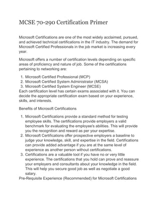 MCSE 70-290 Certification Primer
Microsoft Certifications are one of the most widely acclaimed, pursued,
and achieved technical certifications in the IT industry. The demand for
Microsoft Certified Professionals in the job market is increasing every
year.
Microsoft offers a number of certification levels depending on specific
areas of proficiency and nature of job. Some of the certifications
pertaining to networking are:
1. Microsoft Certified Professional (MCP)
2. Microsoft Certified System Administrator (MCSA)
3. Microsoft Certified System Engineer (MCSE)
Each certification level has certain exams associated with it. You can
decide the appropriate certification exam based on your experience,
skills, and interests.
Benefits of Microsoft Certifications
1. Microsoft Certifications provide a standard method for testing
employee skills. The certifications provide employers a valid
benchmark for evaluating the employee's abilities. This will provide
you the recognition and reward as per your expertise.
2. Microsoft Certifications offer prospective employers a baseline to
judge your knowledge, skill, and expertise in the field. Certifications
can provide added advantage if you are at the same level of
experience as another person without certifications.
3. Certifications are a valuable tool if you have no or very little
experience. The certifications that you hold can prove and reassure
your employers and consultants about your knowledge in the field.
This will help you secure good job as well as negotiate a good
salary.
Pre-Requisite Experience (Recommended) for Microsoft Certifications
 