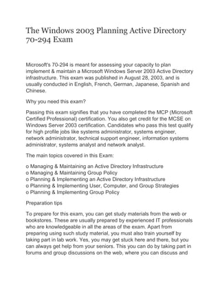The Windows 2003 Planning Active Directory
70-294 Exam
Microsoft's 70-294 is meant for assessing your capacity to plan
implement & maintain a Microsoft Windows Server 2003 Active Directory
infrastructure. This exam was published in August 28, 2003, and is
usually conducted in English, French, German, Japanese, Spanish and
Chinese.
Why you need this exam?
Passing this exam signifies that you have completed the MCP (Microsoft
Certified Professional) certification. You also get credit for the MCSE on
Windows Server 2003 certification. Candidates who pass this test qualify
for high profile jobs like systems administrator, systems engineer,
network administrator, technical support engineer, information systems
administrator, systems analyst and network analyst.
The main topics covered in this Exam:
o Managing & Maintaining an Active Directory Infrastructure
o Managing & Maintaining Group Policy
o Planning & Implementing an Active Directory Infrastructure
o Planning & Implementing User, Computer, and Group Strategies
o Planning & Implementing Group Policy
Preparation tips
To prepare for this exam, you can get study materials from the web or
bookstores. These are usually prepared by experienced IT professionals
who are knowledgeable in all the areas of the exam. Apart from
preparing using such study material, you must also train yourself by
taking part in lab work. Yes, you may get stuck here and there, but you
can always get help from your seniors. This you can do by taking part in
forums and group discussions on the web, where you can discuss and
 
