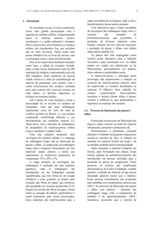 D. C. Araújo et al./ Revista Eletrônica de Materiais e Processos / ISSN 1809-8797 / v.3.2 (2008) 50-56            51



1. Introdução                                                           etapa secundária da reciclagem, onde se faz o
                                                                        beneficiamento destas outras camadas.
      Na sociedade em que vivemos atualmente                                Uma alternativa para a etapa secundária
  existe uma grande preocupação com a                                   da reciclagem das embalagens longa vida é a
  ingestão de resíduos sólidos, comprometendo                           extrusão         das        camadas        de
  assim os sistemas naturais, sociais,                                  polietileno/alumínio, que possibilita a
  econômicos e a saúde ambiental e humana.                              produção de diversos materiais como
  Para a maioria dos seres humanos os resíduos                          brindes, coletores de lixo, base de vassouras,
  sólidos são considerados lixo, por acreditar                          e produção de placas e telhas, este último
  não ter mais serventia. Tendo assim uma                               objeto deste trabalho [3].
  pressa infindável de se livrar do mesmo, sem                              As placas têm sido empregadas como
  se preocupar como e onde será descartado.                             matéria prima alternativa para a indústria
      Para se ter noção deste problema tomando                          moveleira e para construção civil. As telhas
  como base, a cidade de Campina Grande,                                podem ser usadas em substituição as de
  onde o lixão recebe diariamente mais de 200                           fibrocimento, principalmente em prédios,
  toneladas de resíduos e apresentando cerca de                         áreas cobertas e propriedades rurais.
  500 catadores. Outro problema da mesma                                    O desenvolvimento e utilização desta
  cidade refere-se à falta de sensibilização da                         tecnologia irão proporcionar a redução no
  maioria da população, pois mesmo com a                                consumo de matérias-primas naturais, além
  coleta convencional dos resíduos realizada                            de reaproveitar os resíduos descartados na
  pelo carro coletor, três vezes por semana em                          natureza. O Objetivo deste trabalho foi
  cada bairro, as famílias depositam os                                 realizar     caracterização    físico-química,
  resíduos em terrenos baldios.                                         mecânica e térmica destas telhas e placas,
      Sob o ponto de vista ecológico, existe a                          visando à melhoria as suas propriedades e
  necessidade de se reciclar os resíduos de                             segurança no emprego das mesmas.
  Tetrapak®, visto que estas embalagens
  representam cerca de 1,0% do total de                             1.1. Processo de fabricação das placas e
  resíduos gerados no Brasil, e a sua própria                       telhas
  composição multifoliada dificulta a sua
  decomposição em condições naturais [1].                                   O princípio do processo de fabricação das
  Além disso, com o descarte da embalagem,                              placas e telhas consiste na fusão do material
  há desperdício de matérias-primas nobres                              sob pressão e posterior resfriamento [4].
  como o alumínio e o papel cartão.                                         Primeiramente, o polietileno contendo
      Uma das soluções propostas pela                                   alumínio é triturado em pequenos fragmentos
  reciclagem de resíduos sólidos é o emprego                            usando-se moinhos de faca. A redução do
  de embalagens longa vida na fabricação de                             tamanho do material facilita sua fusão e dá
  placas e telhas. A composição da embalagem                            ao produto acabado maior homogeneidade.
  longa vida é composta basicamente por três                                Após trituração, o material é disposto em
  materiais: papel, plástico e metal, que                               formas, para formatação das chapas. Essas
  representam as respectivas proporções de                              formas repletas de polietileno/alumínio são
  composição: 75%, 20% e 5%.                                            introduzidas em prensas utilizadas para a
      A etapa primária da reciclagem das                                produção de placas de compensado. Neste
  embalagens é realizada em uma indústria                               processo as prensas são modificadas
  papeleira, onde as embalagens são                                     diminuindo-se de 8 para 4 bandejas, visando
  introduzidas em um hidrapulper (grande                                permitir a entrada do material, já que possui
  liquidificador, que tem forma de um tanque                            densidade aparente menor que a madeira.
  cilíndrico e rotor giratório ao fundo) para                           Essas prensas normalmente são projetadas
  extração das fibras de papel, que fornecem                            para trabalhar com temperaturas menores que
  alta qualidade aos insumos produzidos [2,3].                          160°C. No processo de fabricação das placas
  Depois de retirada das fibras de papel, restam                        e telhas com plástico / alumínio das
  ainda as camadas de plástico (polietileno) e                          embalagens longa vida, a temperatura de
  metal (alumínio) para serem processadas.                              trabalho é de aproximadamente 180°C,
  Estes materiais são matérias-prima para a                             fazendo-se necessário que o sistema de
 