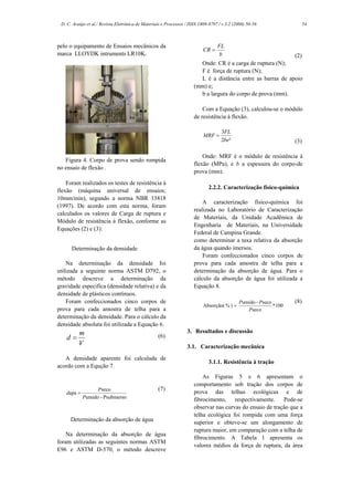D. C. Araújo et al./ Revista Eletrônica de Materiais e Processos / ISSN 1809-8797 / v.3.2 (2008) 50-56                   54



pelo o equipamento de Ensaios mecânicos da                                        FL
                                                                           CR =
marca LLOYDK intruments LR10K.                                                    b                          (2)
                                                                        Onde: CR é a carga de ruptura (N);
                                                                        F é força de ruptura (N);
                                                                        L é a distância entre as barras de apoio
                                                                      (mm) e;
                                                                        b a largura do corpo de prova (mm).

                                                                          Com a Equação (3), calculou-se o módulo
                                                                      de resistência à flexão.

                                                                                    3FL
                                                                           MRF =
                                                                                    2be²                            (3)

                                                                          Onde: MRF é o módulo de resistência à
   Figura 4. Corpo de prova sendo rompida
                                                                      flexão (MPa), e b a espessura do corpo-de
no ensaio de flexão .
                                                                      prova (mm).
    Foram realizados os testes de resistência à
                                                                             2.2.2. Caracterização físico-química
flexão (máquina universal de ensaios;
10mm/min), segundo a norma NBR 13818
                                                                          A caracterização físico-química foi
(1997). De acordo com esta norma, foram
                                                                      realizada no Laboratório de Caracterização
calculados os valores de Carga de ruptura e
                                                                      de Materiais, da Unidade Acadêmica de
Módulo de resistência à flexão, conforme as
                                                                      Engenharia de Materiais, na Universidade
Equações (2) e (3):
                                                                      Federal de Campina Grande.
                                                                      como determinar a taxa relativa da absorção
      Determinação da densidade                                       da água quando imersos.
                                                                          Foram confeccionados cinco corpos de
    Na determinação da densidade foi                                  prova para cada amostra de telha para a
utilizada a seguinte norma ASTM D792, o                               determinação da absorção de água. Para o
método descreve a determinação da                                     cálculo da absorção de água foi utilizada a
gravidade especifica (densidade relativa) e da                        Equação 8.
densidade de plásticos contínuos.
    Foram confeccionados cinco corpos de                                                     Pumido - Pseco         (8)
                                                                           Absorção( % ) =                  * 100
prova para cada amostra de telha para a                                                         Pseco
determinação da densidade. Para o cálculo da
densidade absoluta foi utilizada a Equação 6.
          m                                                       3. Resultados e discussão
    d=                                             (6)
          V                                                       3.1. Caracterização mecânica
   A densidade aparente foi calculada de
                                                                             3.1.1. Resistência à tração
acordo com a Equção 7.
                                                                          As Figuras 5 e 6 apresentam o
                                                                      comportamento sob tração dos corpos de
                  Pseco                            (7)
   dapa =                                                             prova das telhas ecológicas e de
            Pumido - Psubmerso                                        fibrocimento, respectivamente. Pode-se
                                                                      observar nas curvas do ensaio de tração que a
                                                                      telha ecológica foi rompida com uma força
     Determinação da absorção de água                                 superior e obteve-se um alongamento de
                                                                      ruptura maior, em comparação com a telha de
    Na determinação da absorção de água
                                                                      fibrocimento. A Tabela 1 apresenta os
foram utilizadas as seguintes normas ASTM
                                                                      valores médios da força de ruptura, da área
E96 e ASTM D-570, o método descreve
 