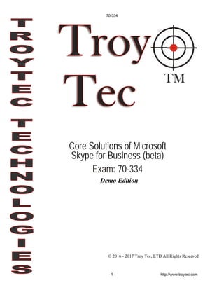 Demo Edition
© 2016 - 2017 Troy Tec, LTD All Rights Reserved
Core Solutions of Microsoft
Skype for Business (beta)
Exam: 70-334
70-334
1 http://www.troytec.com
 