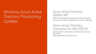 Azure Active Directory
GRAPH API
REST API for programmatic access to data in Azure AD
Can build multi-tenant applications, or custom LOB Apps
Azure Active Directory
Connector for FIM 2010 R2
Can be used for multi-forest synchronization and non-
AD sources
Public Beta starts on Connect soon
 