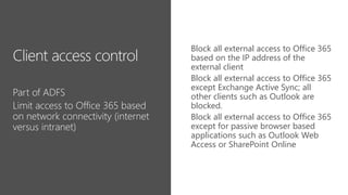 Block all external access to Office 365
based on the IP address of the
external client
Block all external access to Office 365
except Exchange Active Sync; all
other clients such as Outlook are
blocked.
Block all external access to Office 365
except for passive browser based
applications such as Outlook Web
Access or SharePoint Online
 