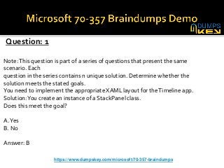 Question: 1
Note:This question is part of a series of questions that present the same
scenario. Each
question in the series contains n unique solution. Determine whether the
solution meets the stated goals.
You need to implement the appropriate XAML layout for theTimeline app.
Solution:You create an instance of a StackPanel class.
Does this meet the goal?
A.Yes
B. No
Answer: B
https://www.dumpskey.com/microsoft/70-357-braindumps
 