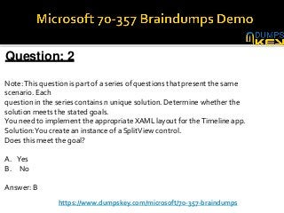 Question: 2
Note:This question is part of a series of questions that present the same
scenario. Each
question in the series contains n unique solution. Determine whether the
solution meets the stated goals.
You need to implement the appropriate XAML layout for theTimeline app.
Solution:You create an instance of a SplitView control.
Does this meet the goal?
A. Yes
B. No
Answer: B
https://www.dumpskey.com/microsoft/70-357-braindumps
 