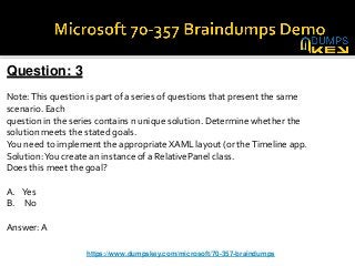 Question: 3
Note:This question is part of a series of questions that present the same
scenario. Each
question in the series contains n unique solution. Determine whether the
solution meets the stated goals.
You need to implement the appropriate XAML layout (or theTimeline app.
Solution:You create an instance of a RelativePanel class.
Does this meet the goal?
A. Yes
B. No
Answer: A
https://www.dumpskey.com/microsoft/70-357-braindumps
 