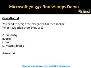 Question: 4
You need to design the navigation tor the timeline.
What navigation should you use?
A. hierarchy
B. peer
C. hub
D. master/details
Answer: A
https://www.dumpskey.com/microsoft/70-357-braindumps
 