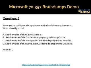 Question: 5
You need to configure the app to meet the load time requirements.
What should you do?
A. Set the value of the CacheSize to 0.
B. Set the value of the CacheMode property to BitmapCache.
C. Set the value of the NavigationCacheMode property to Enabled.
D. Set the value of the NavigationCacheMode property to Disabled.
Answer: C
https://www.dumpskey.com/microsoft/70-357-braindumps
 