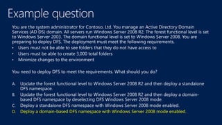D. Deploy a domain-based DFS namespace with Windows Server 2008 mode enabled.
 