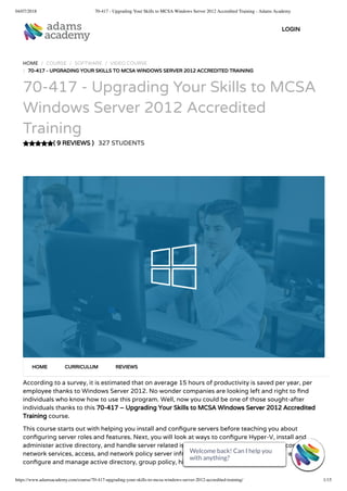 04/07/2018 70-417 - Upgrading Your Skills to MCSA Windows Server 2012 Accredited Training - Adams Academy
https://www.adamsacademy.com/course/70-417-upgrading-your-skills-to-mcsa-windows-server-2012-accredited-training/ 1/15
( 9 REVIEWS )
HOME / COURSE / SOFTWARE / VIDEO COURSE
/ 70-417 - UPGRADING YOUR SKILLS TO MCSA WINDOWS SERVER 2012 ACCREDITED TRAINING
70-417 - Upgrading Your Skills to MCSA
Windows Server 2012 Accredited
Training
327 STUDENTS
According to a survey, it is estimated that on average 15 hours of productivity is saved per year, per
employee thanks to Windows Server 2012. No wonder companies are looking left and right to nd
individuals who know how to use this program. Well, now you could be one of those sought-after
individuals thanks to this 70-417 – Upgrading Your Skills to MCSA Windows Server 2012 Accredited
Training course.
This course starts out with helping you install and con gure servers before teaching you about
con guring server roles and features. Next, you will look at ways to con gure Hyper-V, install and
administer active directory, and handle server related issues. Furthermore, you will look at con guring
network services, access, and network policy server infrastructure. The course will also address ways to
con gure and manage active directory, group policy, high availability and so much more.
HOME CURRICULUM REVIEWS
LOGIN
Welcome back! Can I help you
with anything? 
Welcome back! Can I help you
with anything? 
Welcome back! Can I help you
with anything? 
Welcome back! Can I help you
with anything? 
Welcome back! Can I help you
with anything? 
Welcome back! Can I help you
with anything? 
Welcome back! Can I help you
with anything? 
Welcome back! Can I help you
with anything? 
Welcome back! Can I help you
with anything? 
Welcome back! Can I help you
with anything? 
Welcome back! Can I help you
with anything? 
Welcome back! Can I help you
with anything? 
Welcome back! Can I help you
with anything? 
Welcome back! Can I help you
with anything? 
Welcome back! Can I help you
with anything? 
 