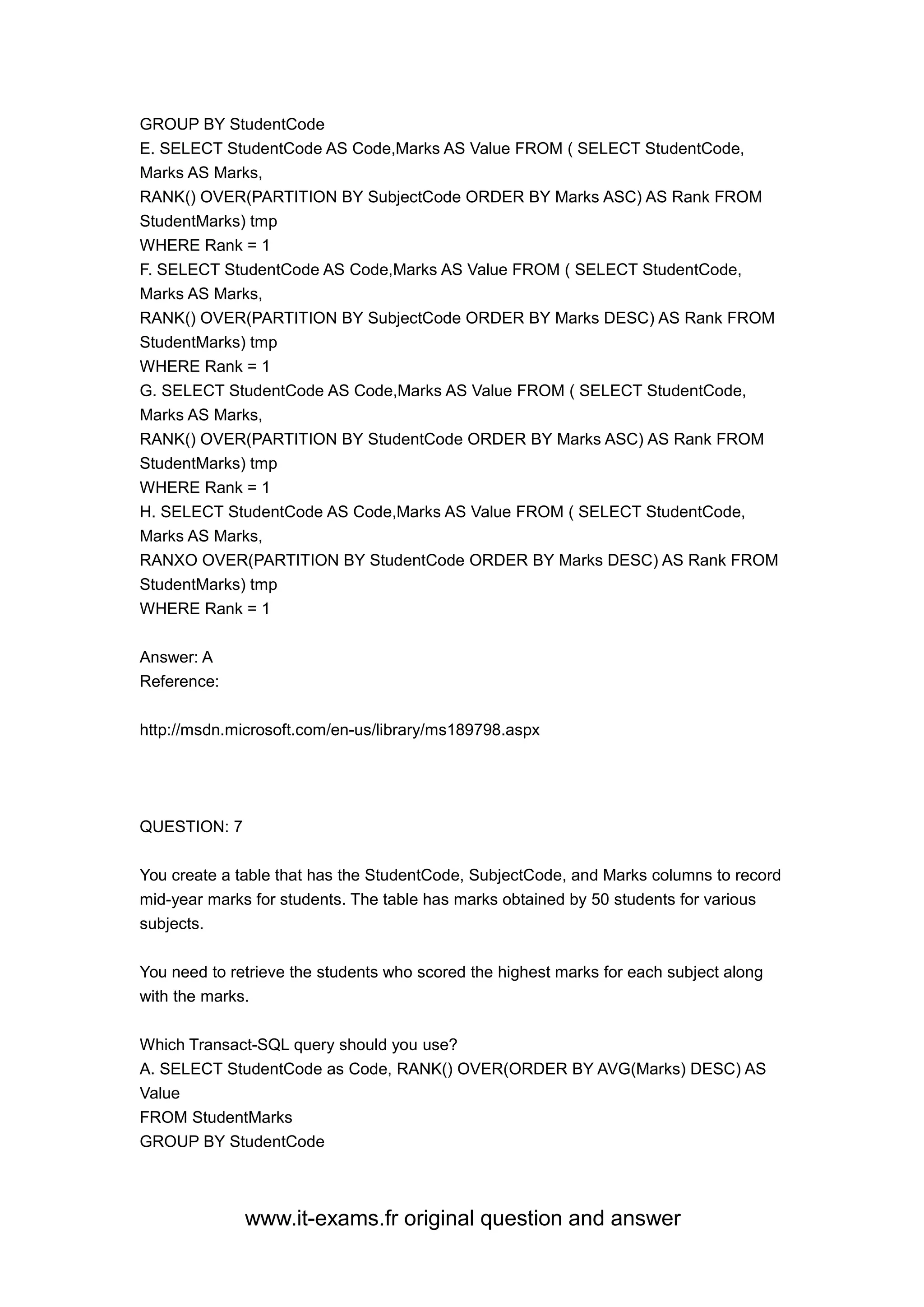 www.it-exams.fr original question and answer
GROUP BY StudentCode
E. SELECT StudentCode AS Code,Marks AS Value FROM ( SELECT StudentCode,
Marks AS Marks,
RANK() OVER(PARTITION BY SubjectCode ORDER BY Marks ASC) AS Rank FROM
StudentMarks) tmp
WHERE Rank = 1
F. SELECT StudentCode AS Code,Marks AS Value FROM ( SELECT StudentCode,
Marks AS Marks,
RANK() OVER(PARTITION BY SubjectCode ORDER BY Marks DESC) AS Rank FROM
StudentMarks) tmp
WHERE Rank = 1
G. SELECT StudentCode AS Code,Marks AS Value FROM ( SELECT StudentCode,
Marks AS Marks,
RANK() OVER(PARTITION BY StudentCode ORDER BY Marks ASC) AS Rank FROM
StudentMarks) tmp
WHERE Rank = 1
H. SELECT StudentCode AS Code,Marks AS Value FROM ( SELECT StudentCode,
Marks AS Marks,
RANXO OVER(PARTITION BY StudentCode ORDER BY Marks DESC) AS Rank FROM
StudentMarks) tmp
WHERE Rank = 1
Answer: A
Reference:
http://msdn.microsoft.com/en-us/library/ms189798.aspx
QUESTION: 7
You create a table that has the StudentCode, SubjectCode, and Marks columns to record
mid-year marks for students. The table has marks obtained by 50 students for various
subjects.
You need to retrieve the students who scored the highest marks for each subject along
with the marks.
Which Transact-SQL query should you use?
A. SELECT StudentCode as Code, RANK() OVER(ORDER BY AVG(Marks) DESC) AS
Value
FROM StudentMarks
GROUP BY StudentCode
 