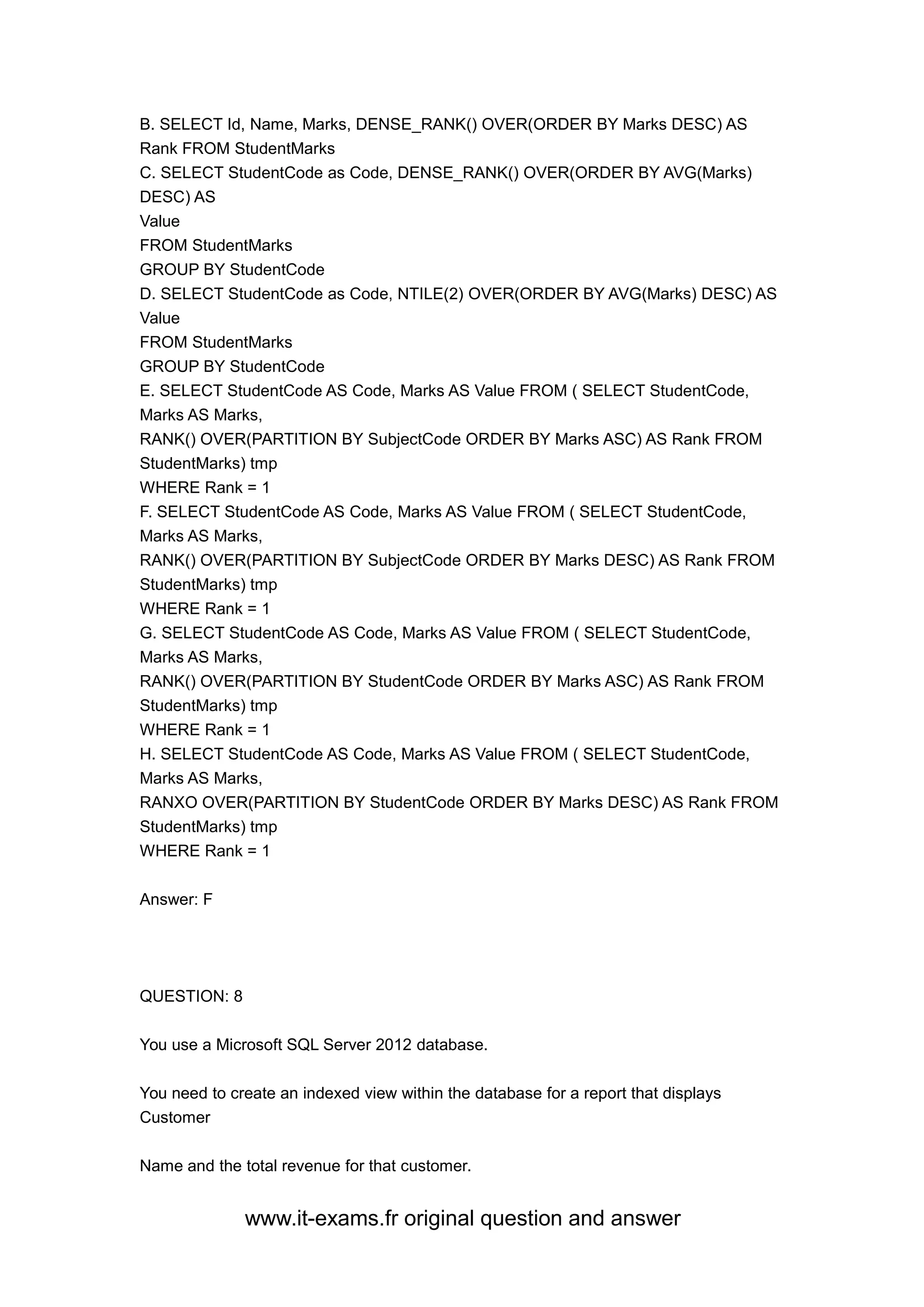 www.it-exams.fr original question and answer
B. SELECT Id, Name, Marks, DENSE_RANK() OVER(ORDER BY Marks DESC) AS
Rank FROM StudentMarks
C. SELECT StudentCode as Code, DENSE_RANK() OVER(ORDER BY AVG(Marks)
DESC) AS
Value
FROM StudentMarks
GROUP BY StudentCode
D. SELECT StudentCode as Code, NTILE(2) OVER(ORDER BY AVG(Marks) DESC) AS
Value
FROM StudentMarks
GROUP BY StudentCode
E. SELECT StudentCode AS Code, Marks AS Value FROM ( SELECT StudentCode,
Marks AS Marks,
RANK() OVER(PARTITION BY SubjectCode ORDER BY Marks ASC) AS Rank FROM
StudentMarks) tmp
WHERE Rank = 1
F. SELECT StudentCode AS Code, Marks AS Value FROM ( SELECT StudentCode,
Marks AS Marks,
RANK() OVER(PARTITION BY SubjectCode ORDER BY Marks DESC) AS Rank FROM
StudentMarks) tmp
WHERE Rank = 1
G. SELECT StudentCode AS Code, Marks AS Value FROM ( SELECT StudentCode,
Marks AS Marks,
RANK() OVER(PARTITION BY StudentCode ORDER BY Marks ASC) AS Rank FROM
StudentMarks) tmp
WHERE Rank = 1
H. SELECT StudentCode AS Code, Marks AS Value FROM ( SELECT StudentCode,
Marks AS Marks,
RANXO OVER(PARTITION BY StudentCode ORDER BY Marks DESC) AS Rank FROM
StudentMarks) tmp
WHERE Rank = 1
Answer: F
QUESTION: 8
You use a Microsoft SQL Server 2012 database.
You need to create an indexed view within the database for a report that displays
Customer
Name and the total revenue for that customer.
 