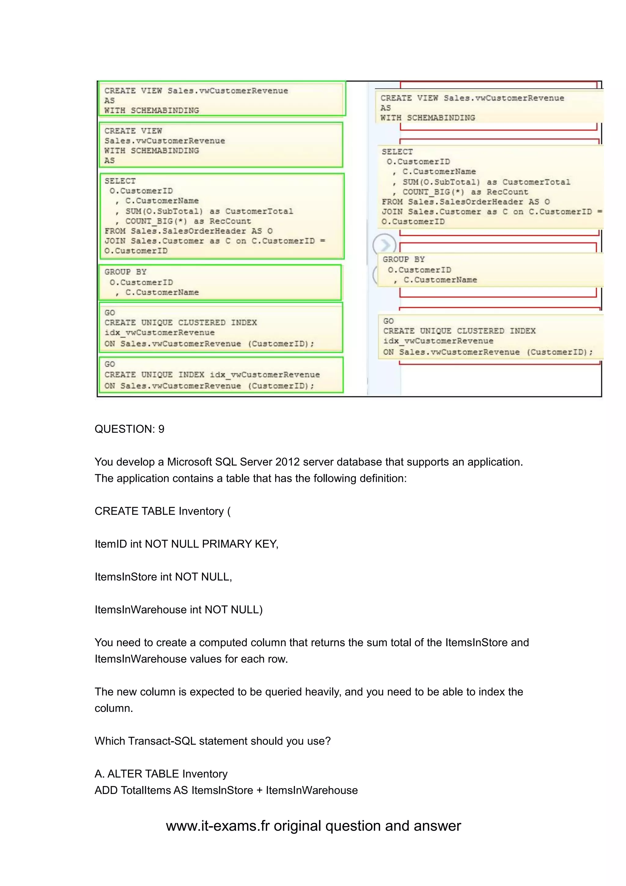 www.it-exams.fr original question and answer
QUESTION: 9
You develop a Microsoft SQL Server 2012 server database that supports an application.
The application contains a table that has the following definition:
CREATE TABLE Inventory (
ItemID int NOT NULL PRIMARY KEY,
ItemsInStore int NOT NULL,
ItemsInWarehouse int NOT NULL)
You need to create a computed column that returns the sum total of the ItemsInStore and
ItemsInWarehouse values for each row.
The new column is expected to be queried heavily, and you need to be able to index the
column.
Which Transact-SQL statement should you use?
A. ALTER TABLE Inventory
ADD TotalItems AS ItemslnStore + ItemsInWarehouse
 