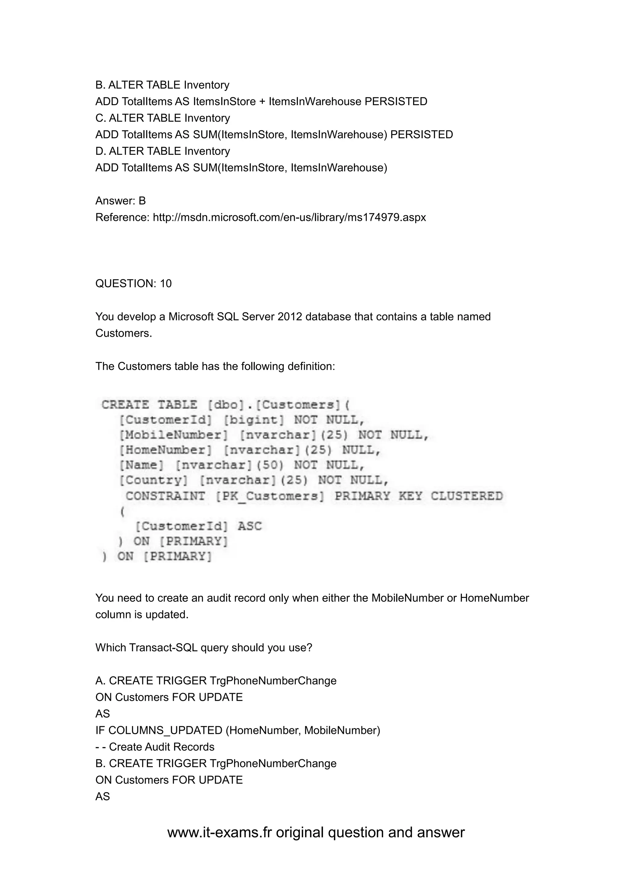 www.it-exams.fr original question and answer
B. ALTER TABLE Inventory
ADD TotalItems AS ItemsInStore + ItemsInWarehouse PERSISTED
C. ALTER TABLE Inventory
ADD TotalItems AS SUM(ItemsInStore, ItemsInWarehouse) PERSISTED
D. ALTER TABLE Inventory
ADD TotalItems AS SUM(ItemsInStore, ItemsInWarehouse)
Answer: B
Reference: http://msdn.microsoft.com/en-us/library/ms174979.aspx
QUESTION: 10
You develop a Microsoft SQL Server 2012 database that contains a table named
Customers.
The Customers table has the following definition:
You need to create an audit record only when either the MobileNumber or HomeNumber
column is updated.
Which Transact-SQL query should you use?
A. CREATE TRIGGER TrgPhoneNumberChange
ON Customers FOR UPDATE
AS
IF COLUMNS_UPDATED (HomeNumber, MobileNumber)
- - Create Audit Records
B. CREATE TRIGGER TrgPhoneNumberChange
ON Customers FOR UPDATE
AS
 