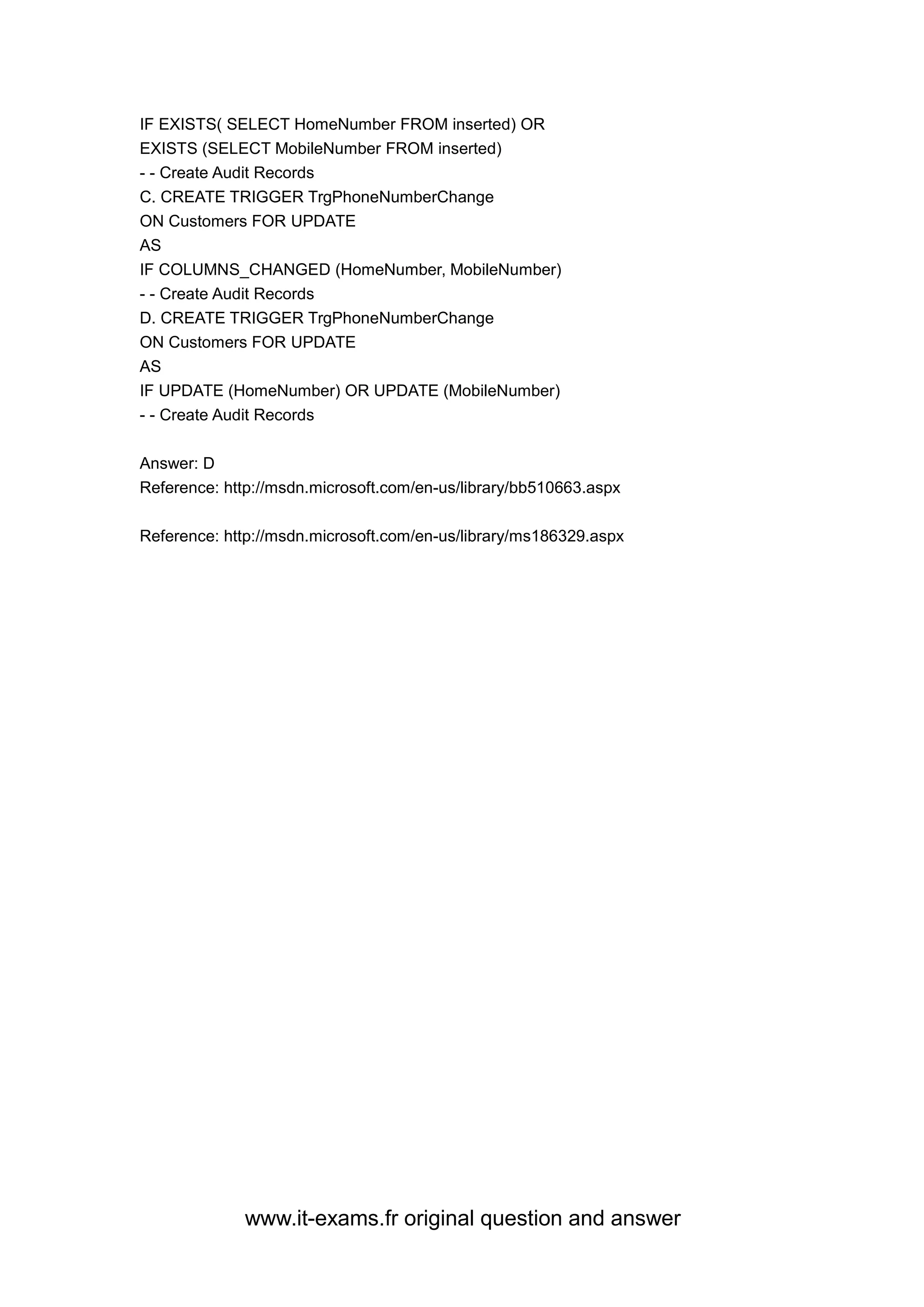 www.it-exams.fr original question and answer
IF EXISTS( SELECT HomeNumber FROM inserted) OR
EXISTS (SELECT MobileNumber FROM inserted)
- - Create Audit Records
C. CREATE TRIGGER TrgPhoneNumberChange
ON Customers FOR UPDATE
AS
IF COLUMNS_CHANGED (HomeNumber, MobileNumber)
- - Create Audit Records
D. CREATE TRIGGER TrgPhoneNumberChange
ON Customers FOR UPDATE
AS
IF UPDATE (HomeNumber) OR UPDATE (MobileNumber)
- - Create Audit Records
Answer: D
Reference: http://msdn.microsoft.com/en-us/library/bb510663.aspx
Reference: http://msdn.microsoft.com/en-us/library/ms186329.aspx
 