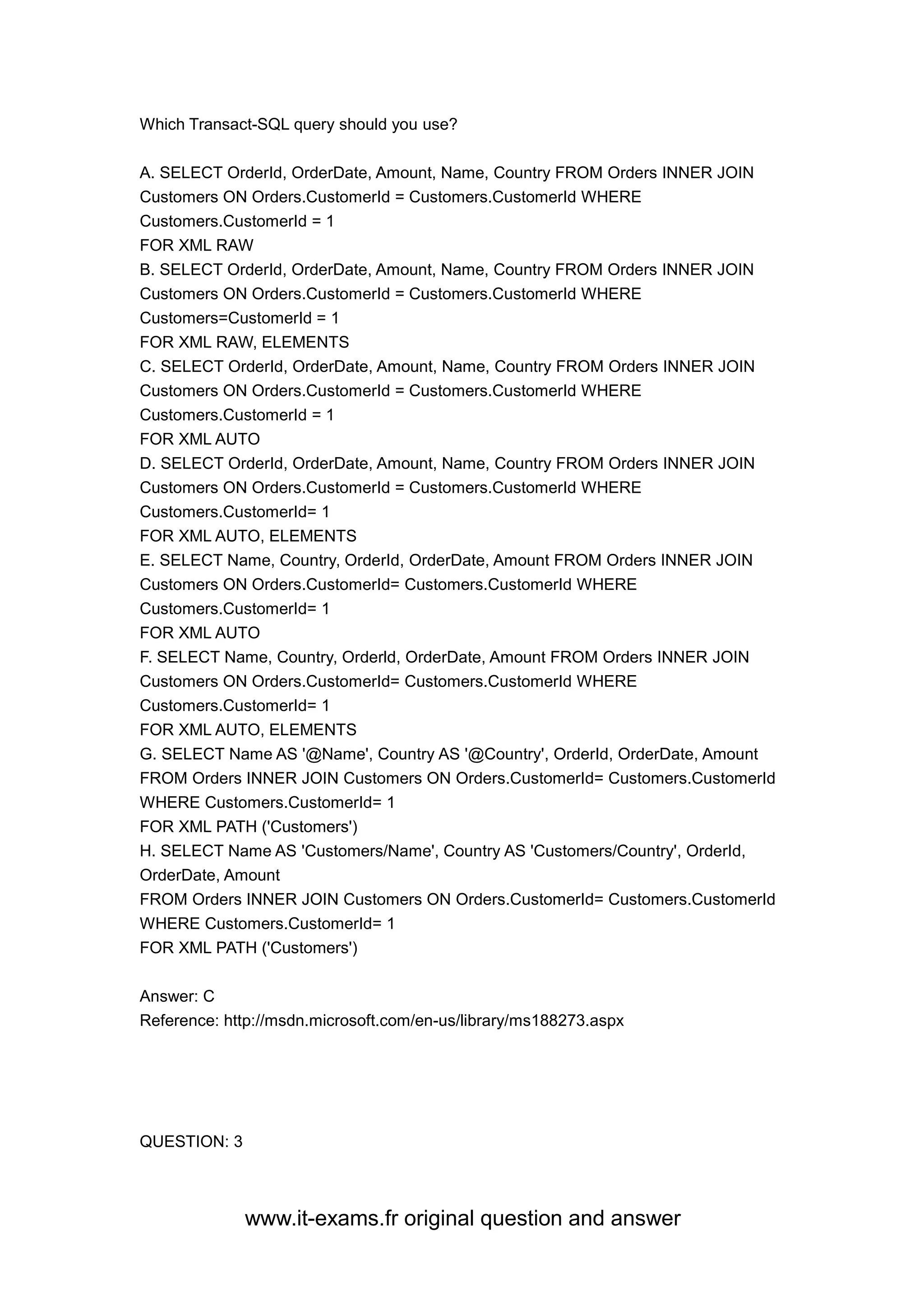 www.it-exams.fr original question and answer
Which Transact-SQL query should you use?
A. SELECT OrderId, OrderDate, Amount, Name, Country FROM Orders INNER JOIN
Customers ON Orders.CustomerId = Customers.CustomerId WHERE
Customers.CustomerId = 1
FOR XML RAW
B. SELECT OrderId, OrderDate, Amount, Name, Country FROM Orders INNER JOIN
Customers ON Orders.CustomerId = Customers.CustomerId WHERE
Customers=CustomerId = 1
FOR XML RAW, ELEMENTS
C. SELECT OrderId, OrderDate, Amount, Name, Country FROM Orders INNER JOIN
Customers ON Orders.CustomerId = Customers.CustomerId WHERE
Customers.CustomerId = 1
FOR XML AUTO
D. SELECT OrderId, OrderDate, Amount, Name, Country FROM Orders INNER JOIN
Customers ON Orders.CustomerId = Customers.CustomerId WHERE
Customers.CustomerId= 1
FOR XML AUTO, ELEMENTS
E. SELECT Name, Country, OrderId, OrderDate, Amount FROM Orders INNER JOIN
Customers ON Orders.CustomerId= Customers.CustomerId WHERE
Customers.CustomerId= 1
FOR XML AUTO
F. SELECT Name, Country, Orderld, OrderDate, Amount FROM Orders INNER JOIN
Customers ON Orders.CustomerId= Customers.CustomerId WHERE
Customers.CustomerId= 1
FOR XML AUTO, ELEMENTS
G. SELECT Name AS '@Name', Country AS '@Country', OrderId, OrderDate, Amount
FROM Orders INNER JOIN Customers ON Orders.CustomerId= Customers.CustomerId
WHERE Customers.CustomerId= 1
FOR XML PATH ('Customers')
H. SELECT Name AS 'Customers/Name', Country AS 'Customers/Country', OrderId,
OrderDate, Amount
FROM Orders INNER JOIN Customers ON Orders.CustomerId= Customers.CustomerId
WHERE Customers.CustomerId= 1
FOR XML PATH ('Customers')
Answer: C
Reference: http://msdn.microsoft.com/en-us/library/ms188273.aspx
QUESTION: 3
 