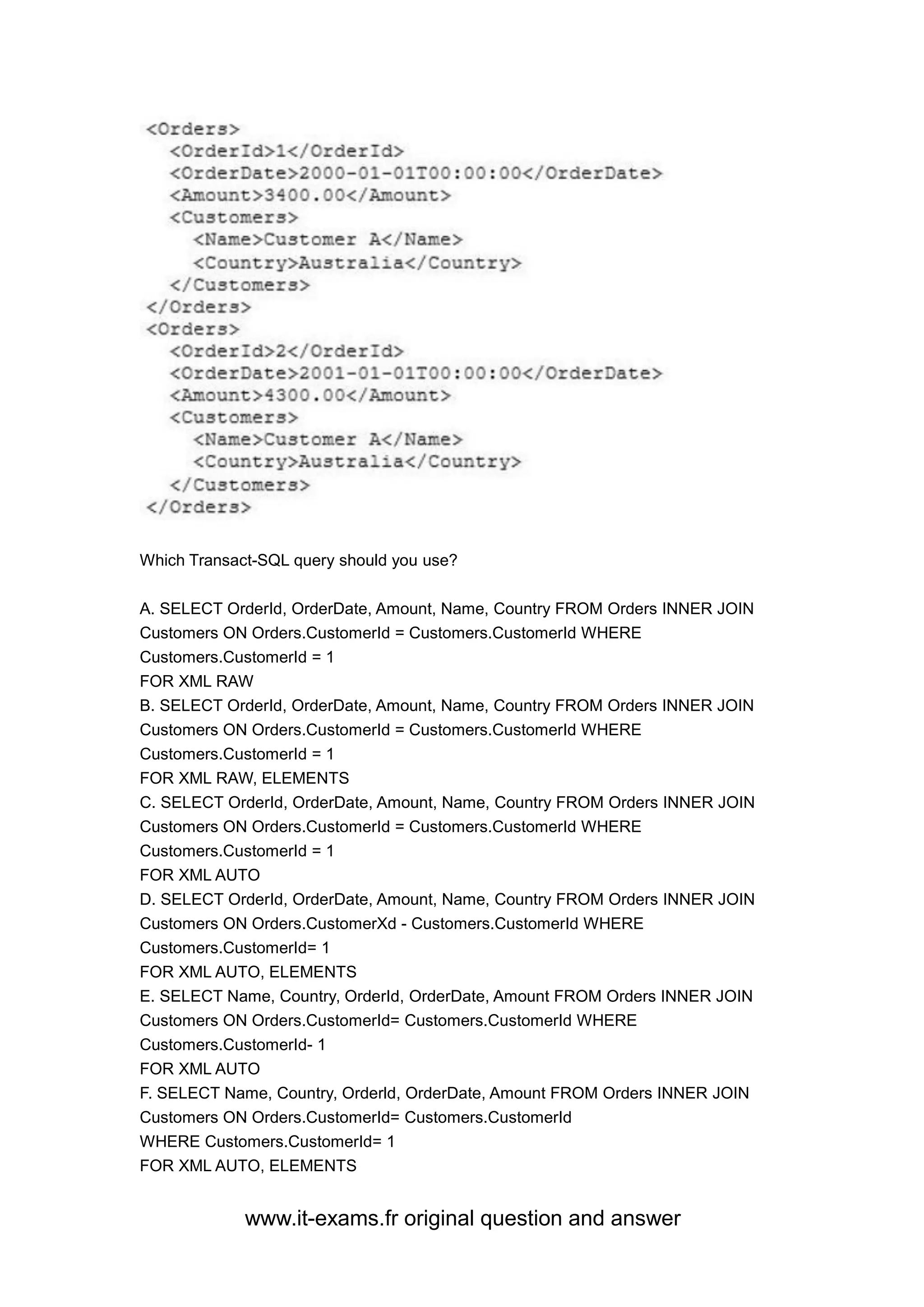www.it-exams.fr original question and answer
Which Transact-SQL query should you use?
A. SELECT OrderId, OrderDate, Amount, Name, Country FROM Orders INNER JOIN
Customers ON Orders.CustomerId = Customers.CustomerId WHERE
Customers.CustomerId = 1
FOR XML RAW
B. SELECT OrderId, OrderDate, Amount, Name, Country FROM Orders INNER JOIN
Customers ON Orders.CustomerId = Customers.CustomerId WHERE
Customers.CustomerId = 1
FOR XML RAW, ELEMENTS
C. SELECT OrderId, OrderDate, Amount, Name, Country FROM Orders INNER JOIN
Customers ON Orders.CustomerId = Customers.CustomerId WHERE
Customers.CustomerId = 1
FOR XML AUTO
D. SELECT OrderId, OrderDate, Amount, Name, Country FROM Orders INNER JOIN
Customers ON Orders.CustomerXd - Customers.CustomerId WHERE
Customers.CustomerId= 1
FOR XML AUTO, ELEMENTS
E. SELECT Name, Country, OrderId, OrderDate, Amount FROM Orders INNER JOIN
Customers ON Orders.CustomerId= Customers.CustomerId WHERE
Customers.CustomerId- 1
FOR XML AUTO
F. SELECT Name, Country, Orderld, OrderDate, Amount FROM Orders INNER JOIN
Customers ON Orders.CustomerId= Customers.CustomerId
WHERE Customers.CustomerId= 1
FOR XML AUTO, ELEMENTS
 