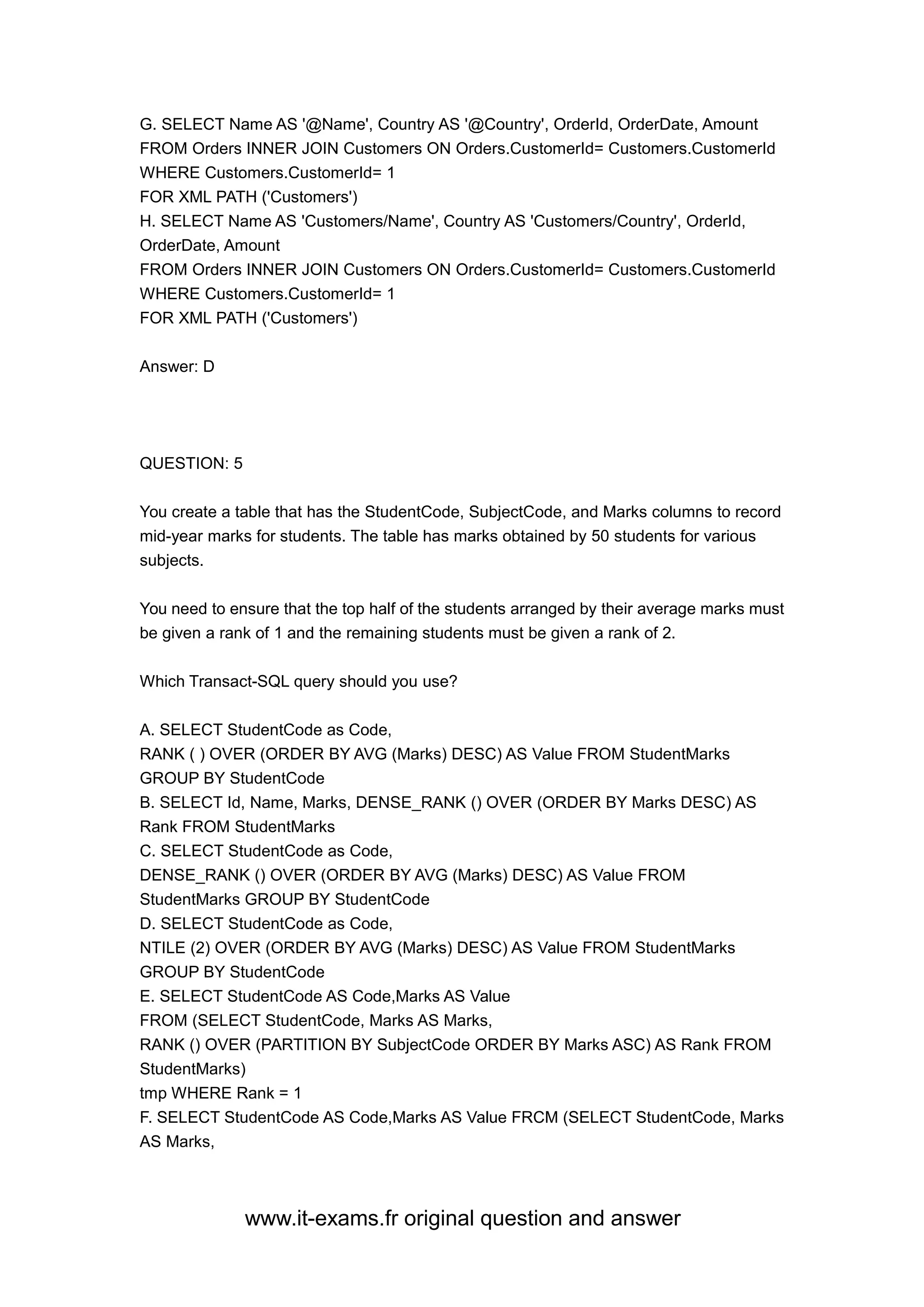 www.it-exams.fr original question and answer
G. SELECT Name AS '@Name', Country AS '@Country', OrderId, OrderDate, Amount
FROM Orders INNER JOIN Customers ON Orders.CustomerId= Customers.CustomerId
WHERE Customers.CustomerId= 1
FOR XML PATH ('Customers')
H. SELECT Name AS 'Customers/Name', Country AS 'Customers/Country', OrderId,
OrderDate, Amount
FROM Orders INNER JOIN Customers ON Orders.CustomerId= Customers.CustomerId
WHERE Customers.CustomerId= 1
FOR XML PATH ('Customers')
Answer: D
QUESTION: 5
You create a table that has the StudentCode, SubjectCode, and Marks columns to record
mid-year marks for students. The table has marks obtained by 50 students for various
subjects.
You need to ensure that the top half of the students arranged by their average marks must
be given a rank of 1 and the remaining students must be given a rank of 2.
Which Transact-SQL query should you use?
A. SELECT StudentCode as Code,
RANK ( ) OVER (ORDER BY AVG (Marks) DESC) AS Value FROM StudentMarks
GROUP BY StudentCode
B. SELECT Id, Name, Marks, DENSE_RANK () OVER (ORDER BY Marks DESC) AS
Rank FROM StudentMarks
C. SELECT StudentCode as Code,
DENSE_RANK () OVER (ORDER BY AVG (Marks) DESC) AS Value FROM
StudentMarks GROUP BY StudentCode
D. SELECT StudentCode as Code,
NTILE (2) OVER (ORDER BY AVG (Marks) DESC) AS Value FROM StudentMarks
GROUP BY StudentCode
E. SELECT StudentCode AS Code,Marks AS Value
FROM (SELECT StudentCode, Marks AS Marks,
RANK () OVER (PARTITION BY SubjectCode ORDER BY Marks ASC) AS Rank FROM
StudentMarks)
tmp WHERE Rank = 1
F. SELECT StudentCode AS Code,Marks AS Value FRCM (SELECT StudentCode, Marks
AS Marks,
 