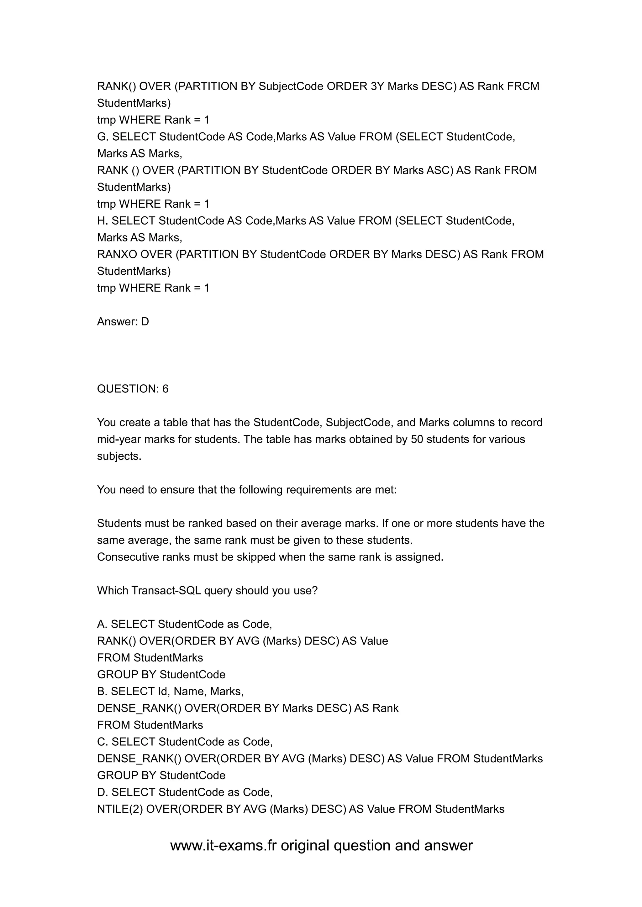 www.it-exams.fr original question and answer
RANK() OVER (PARTITION BY SubjectCode ORDER 3Y Marks DESC) AS Rank FRCM
StudentMarks)
tmp WHERE Rank = 1
G. SELECT StudentCode AS Code,Marks AS Value FROM (SELECT StudentCode,
Marks AS Marks,
RANK () OVER (PARTITION BY StudentCode ORDER BY Marks ASC) AS Rank FROM
StudentMarks)
tmp WHERE Rank = 1
H. SELECT StudentCode AS Code,Marks AS Value FROM (SELECT StudentCode,
Marks AS Marks,
RANXO OVER (PARTITION BY StudentCode ORDER BY Marks DESC) AS Rank FROM
StudentMarks)
tmp WHERE Rank = 1
Answer: D
QUESTION: 6
You create a table that has the StudentCode, SubjectCode, and Marks columns to record
mid-year marks for students. The table has marks obtained by 50 students for various
subjects.
You need to ensure that the following requirements are met:
Students must be ranked based on their average marks. If one or more students have the
same average, the same rank must be given to these students.
Consecutive ranks must be skipped when the same rank is assigned.
Which Transact-SQL query should you use?
A. SELECT StudentCode as Code,
RANK() OVER(ORDER BY AVG (Marks) DESC) AS Value
FROM StudentMarks
GROUP BY StudentCode
B. SELECT Id, Name, Marks,
DENSE_RANK() OVER(ORDER BY Marks DESC) AS Rank
FROM StudentMarks
C. SELECT StudentCode as Code,
DENSE_RANK() OVER(ORDER BY AVG (Marks) DESC) AS Value FROM StudentMarks
GROUP BY StudentCode
D. SELECT StudentCode as Code,
NTILE(2) OVER(ORDER BY AVG (Marks) DESC) AS Value FROM StudentMarks
 