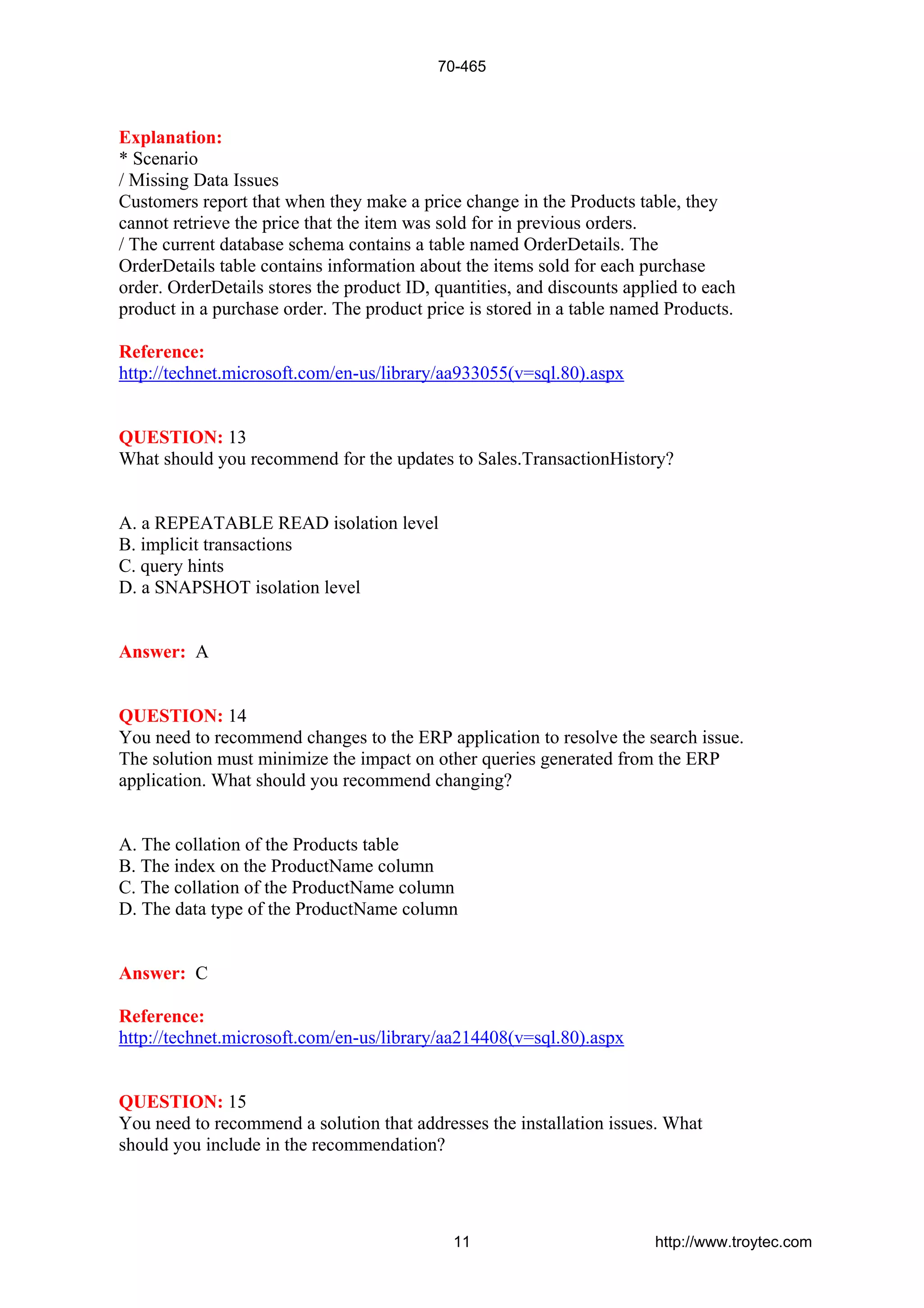 Explanation:
* Scenario
/ Missing Data Issues
Customers report that when they make a price change in the Products table, they
cannot retrieve the price that the item was sold for in previous orders.
/ The current database schema contains a table named OrderDetails. The
OrderDetails table contains information about the items sold for each purchase
order. OrderDetails stores the product ID, quantities, and discounts applied to each
product in a purchase order. The product price is stored in a table named Products.
Reference:
http://technet.microsoft.com/en-us/library/aa933055(v=sql.80).aspx
QUESTION: 13
What should you recommend for the updates to Sales.TransactionHistory?
A. a REPEATABLE READ isolation level
B. implicit transactions
C. query hints
D. a SNAPSHOT isolation level
Answer: A
QUESTION: 14
You need to recommend changes to the ERP application to resolve the search issue.
The solution must minimize the impact on other queries generated from the ERP
application. What should you recommend changing?
A. The collation of the Products table
B. The index on the ProductName column
C. The collation of the ProductName column
D. The data type of the ProductName column
Answer: C
Reference:
http://technet.microsoft.com/en-us/library/aa214408(v=sql.80).aspx
QUESTION: 15
You need to recommend a solution that addresses the installation issues. What
should you include in the recommendation?
70-465
11 http://www.troytec.com
 