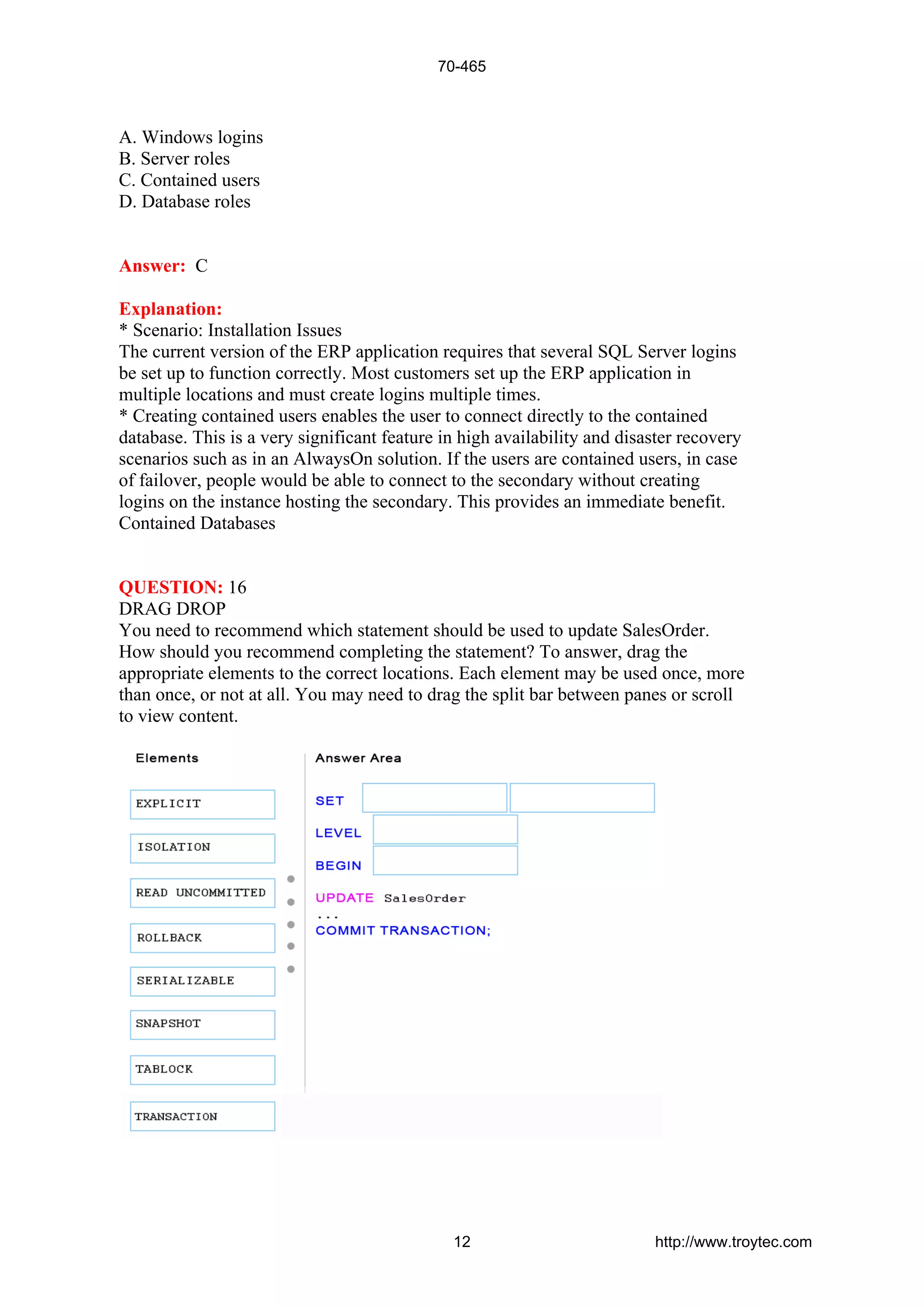 A. Windows logins
B. Server roles
C. Contained users
D. Database roles
Answer: C
Explanation:
* Scenario: Installation Issues
The current version of the ERP application requires that several SQL Server logins
be set up to function correctly. Most customers set up the ERP application in
multiple locations and must create logins multiple times.
* Creating contained users enables the user to connect directly to the contained
database. This is a very significant feature in high availability and disaster recovery
scenarios such as in an AlwaysOn solution. If the users are contained users, in case
of failover, people would be able to connect to the secondary without creating
logins on the instance hosting the secondary. This provides an immediate benefit.
Contained Databases
QUESTION: 16
DRAG DROP
You need to recommend which statement should be used to update SalesOrder.
How should you recommend completing the statement? To answer, drag the
appropriate elements to the correct locations. Each element may be used once, more
than once, or not at all. You may need to drag the split bar between panes or scroll
to view content.
70-465
12 http://www.troytec.com
 