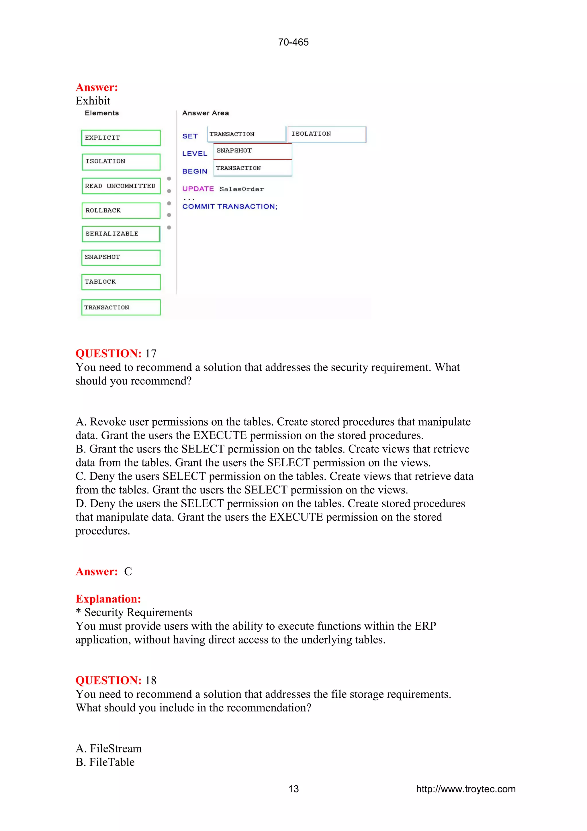 Answer:
Exhibit
QUESTION: 17
You need to recommend a solution that addresses the security requirement. What
should you recommend?
A. Revoke user permissions on the tables. Create stored procedures that manipulate
data. Grant the users the EXECUTE permission on the stored procedures.
B. Grant the users the SELECT permission on the tables. Create views that retrieve
data from the tables. Grant the users the SELECT permission on the views.
C. Deny the users SELECT permission on the tables. Create views that retrieve data
from the tables. Grant the users the SELECT permission on the views.
D. Deny the users the SELECT permission on the tables. Create stored procedures
that manipulate data. Grant the users the EXECUTE permission on the stored
procedures.
Answer: C
Explanation:
* Security Requirements
You must provide users with the ability to execute functions within the ERP
application, without having direct access to the underlying tables.
QUESTION: 18
You need to recommend a solution that addresses the file storage requirements.
What should you include in the recommendation?
A. FileStream
B. FileTable
70-465
13 http://www.troytec.com
 