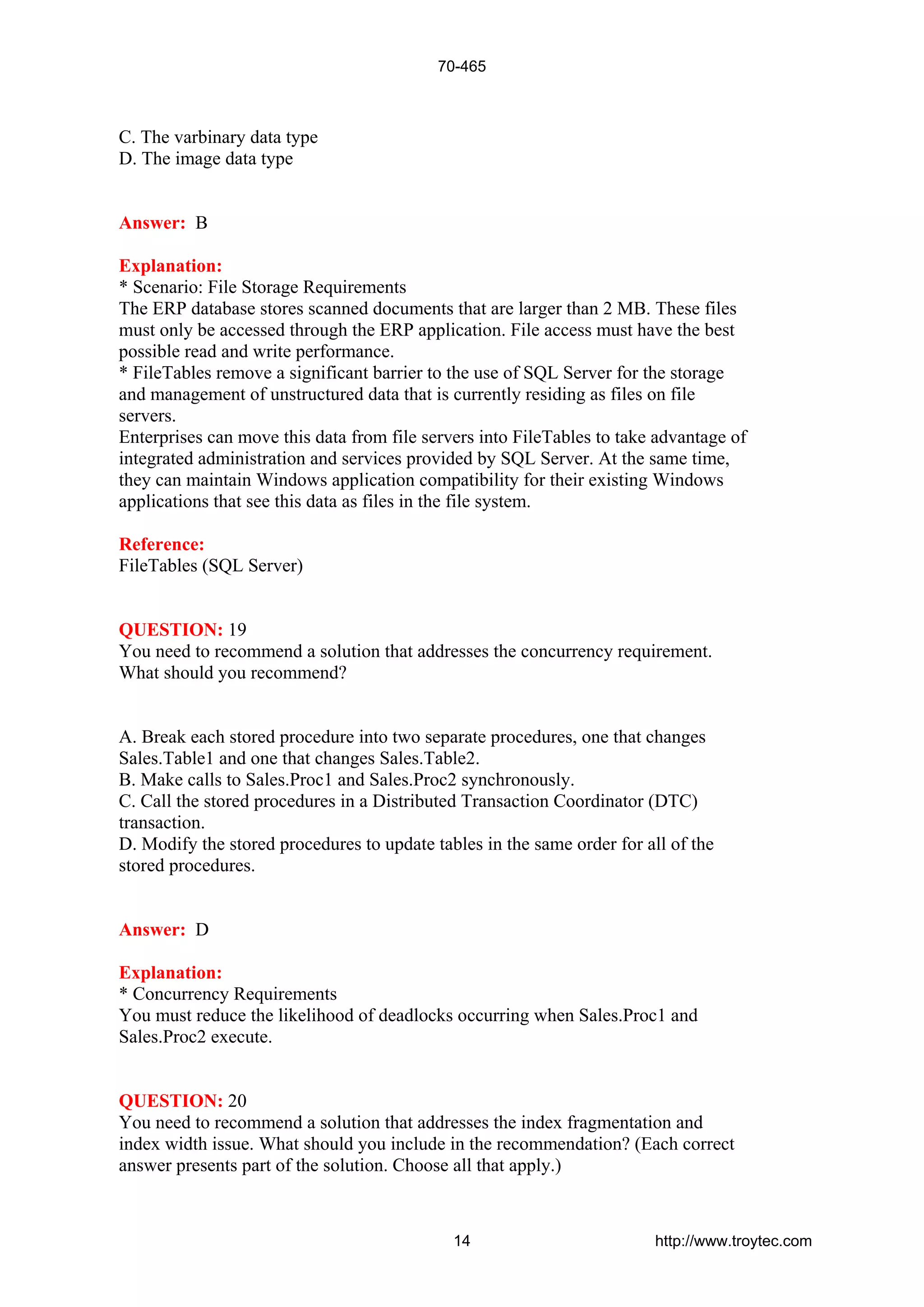 C. The varbinary data type
D. The image data type
Answer: B
Explanation:
* Scenario: File Storage Requirements
The ERP database stores scanned documents that are larger than 2 MB. These files
must only be accessed through the ERP application. File access must have the best
possible read and write performance.
* FileTables remove a significant barrier to the use of SQL Server for the storage
and management of unstructured data that is currently residing as files on file
servers.
Enterprises can move this data from file servers into FileTables to take advantage of
integrated administration and services provided by SQL Server. At the same time,
they can maintain Windows application compatibility for their existing Windows
applications that see this data as files in the file system.
Reference:
FileTables (SQL Server)
QUESTION: 19
You need to recommend a solution that addresses the concurrency requirement.
What should you recommend?
A. Break each stored procedure into two separate procedures, one that changes
Sales.Table1 and one that changes Sales.Table2.
B. Make calls to Sales.Proc1 and Sales.Proc2 synchronously.
C. Call the stored procedures in a Distributed Transaction Coordinator (DTC)
transaction.
D. Modify the stored procedures to update tables in the same order for all of the
stored procedures.
Answer: D
Explanation:
* Concurrency Requirements
You must reduce the likelihood of deadlocks occurring when Sales.Proc1 and
Sales.Proc2 execute.
QUESTION: 20
You need to recommend a solution that addresses the index fragmentation and
index width issue. What should you include in the recommendation? (Each correct
answer presents part of the solution. Choose all that apply.)
70-465
14 http://www.troytec.com
 