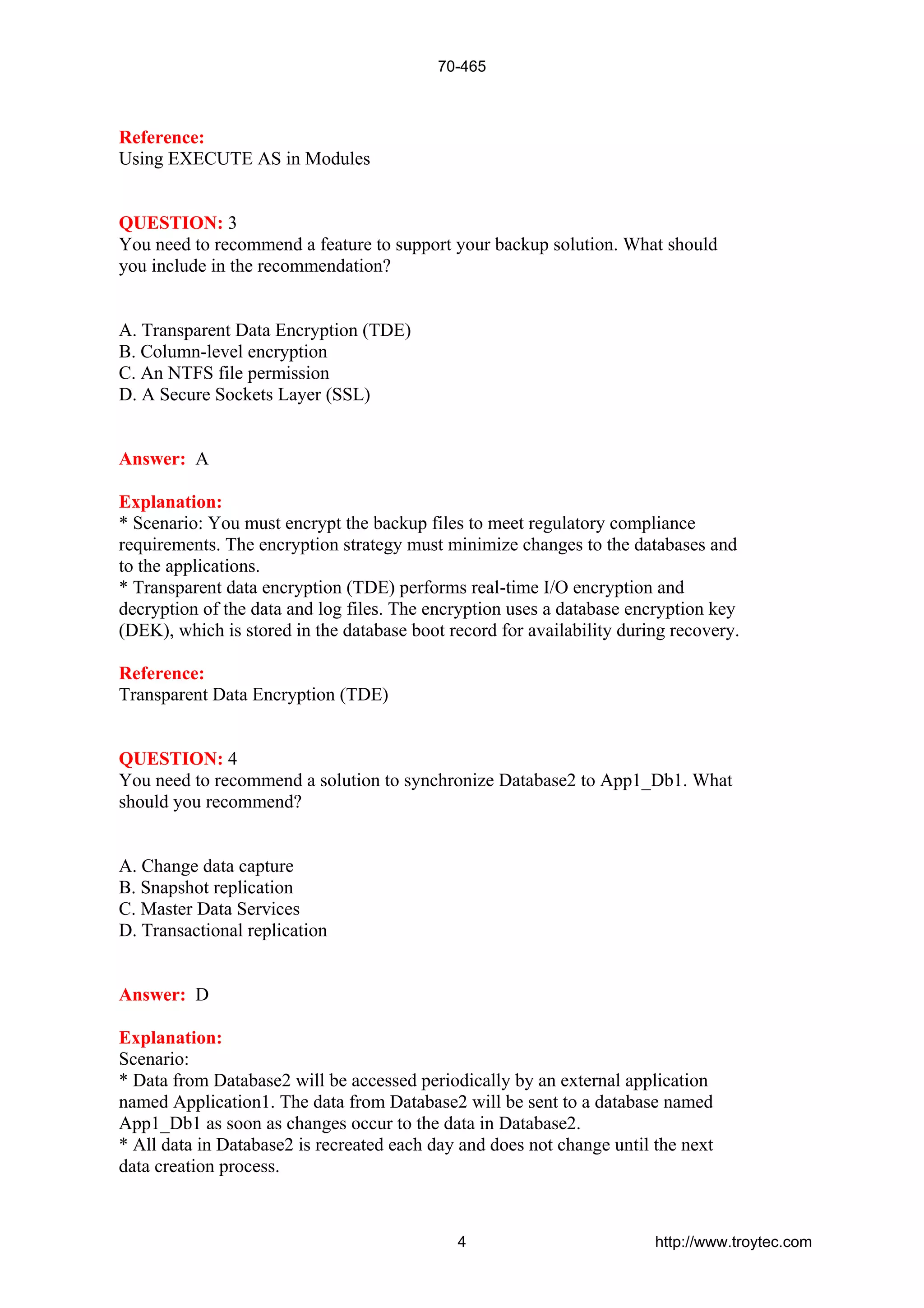 Reference:
Using EXECUTE AS in Modules
QUESTION: 3
You need to recommend a feature to support your backup solution. What should
you include in the recommendation?
A. Transparent Data Encryption (TDE)
B. Column-level encryption
C. An NTFS file permission
D. A Secure Sockets Layer (SSL)
Answer: A
Explanation:
* Scenario: You must encrypt the backup files to meet regulatory compliance
requirements. The encryption strategy must minimize changes to the databases and
to the applications.
* Transparent data encryption (TDE) performs real-time I/O encryption and
decryption of the data and log files. The encryption uses a database encryption key
(DEK), which is stored in the database boot record for availability during recovery.
Reference:
Transparent Data Encryption (TDE)
QUESTION: 4
You need to recommend a solution to synchronize Database2 to App1_Db1. What
should you recommend?
A. Change data capture
B. Snapshot replication
C. Master Data Services
D. Transactional replication
Answer: D
Explanation:
Scenario:
* Data from Database2 will be accessed periodically by an external application
named Application1. The data from Database2 will be sent to a database named
App1_Db1 as soon as changes occur to the data in Database2.
* All data in Database2 is recreated each day and does not change until the next
data creation process.
70-465
4 http://www.troytec.com
 