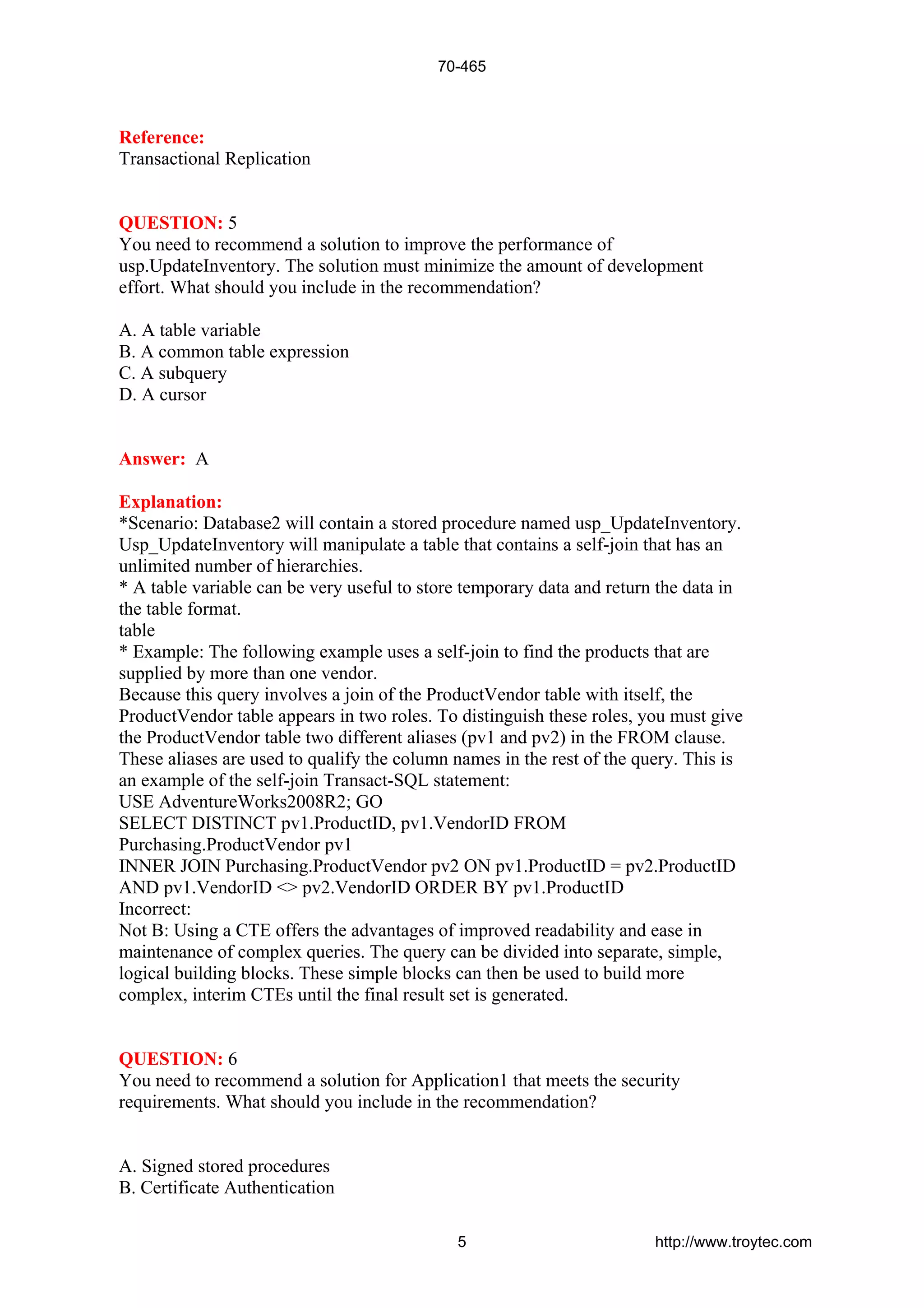 Reference:
Transactional Replication
QUESTION: 5
You need to recommend a solution to improve the performance of
usp.UpdateInventory. The solution must minimize the amount of development
effort. What should you include in the recommendation?
A. A table variable
B. A common table expression
C. A subquery
D. A cursor
Answer: A
Explanation:
*Scenario: Database2 will contain a stored procedure named usp_UpdateInventory.
Usp_UpdateInventory will manipulate a table that contains a self-join that has an
unlimited number of hierarchies.
* A table variable can be very useful to store temporary data and return the data in
the table format.
table
* Example: The following example uses a self-join to find the products that are
supplied by more than one vendor.
Because this query involves a join of the ProductVendor table with itself, the
ProductVendor table appears in two roles. To distinguish these roles, you must give
the ProductVendor table two different aliases (pv1 and pv2) in the FROM clause.
These aliases are used to qualify the column names in the rest of the query. This is
an example of the self-join Transact-SQL statement:
USE AdventureWorks2008R2; GO
SELECT DISTINCT pv1.ProductID, pv1.VendorID FROM
Purchasing.ProductVendor pv1
INNER JOIN Purchasing.ProductVendor pv2 ON pv1.ProductID = pv2.ProductID
AND pv1.VendorID <> pv2.VendorID ORDER BY pv1.ProductID
Incorrect:
Not B: Using a CTE offers the advantages of improved readability and ease in
maintenance of complex queries. The query can be divided into separate, simple,
logical building blocks. These simple blocks can then be used to build more
complex, interim CTEs until the final result set is generated.
QUESTION: 6
You need to recommend a solution for Application1 that meets the security
requirements. What should you include in the recommendation?
A. Signed stored procedures
B. Certificate Authentication
70-465
5 http://www.troytec.com
 