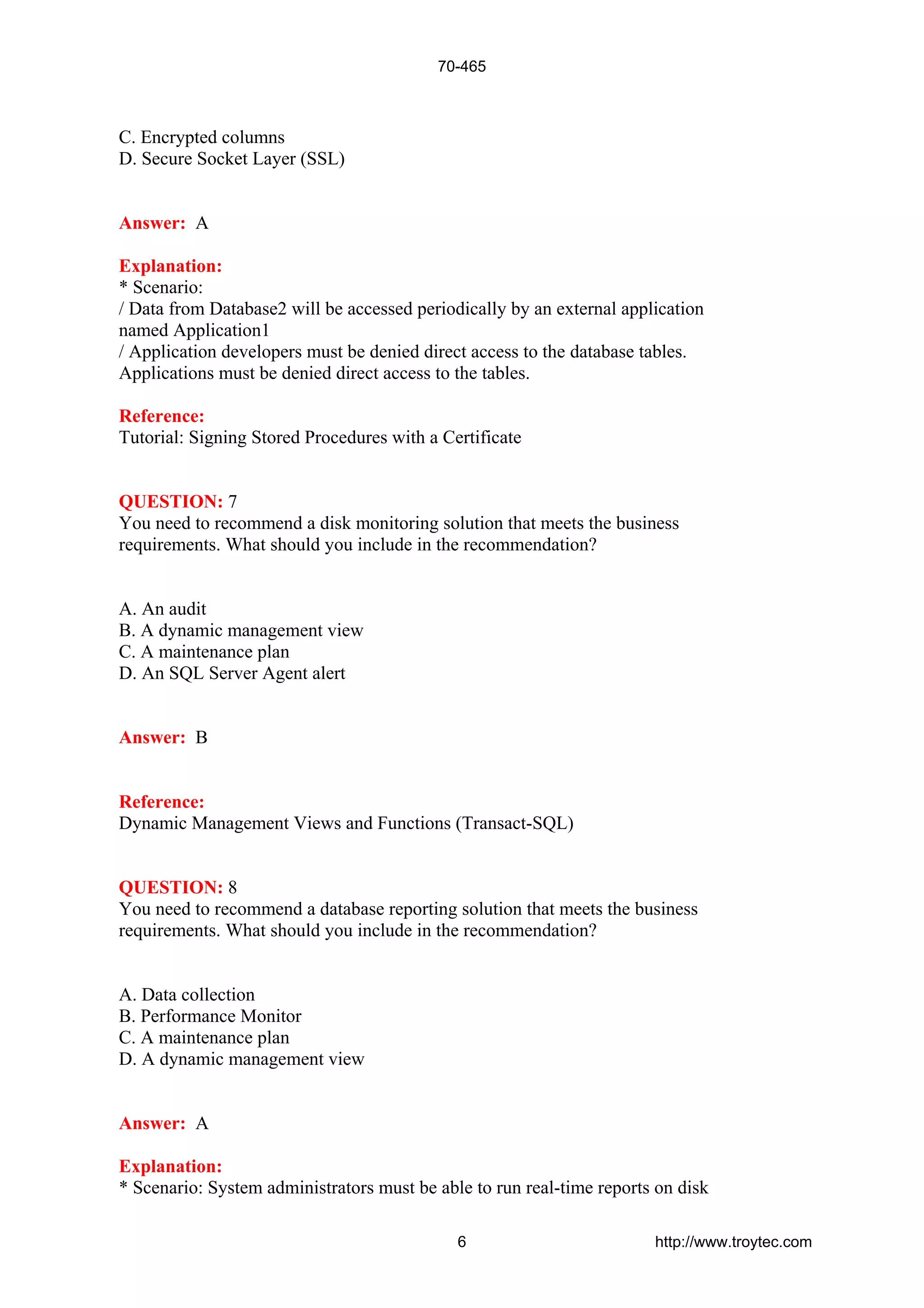C. Encrypted columns
D. Secure Socket Layer (SSL)
Answer: A
Explanation:
* Scenario:
/ Data from Database2 will be accessed periodically by an external application
named Application1
/ Application developers must be denied direct access to the database tables.
Applications must be denied direct access to the tables.
Reference:
Tutorial: Signing Stored Procedures with a Certificate
QUESTION: 7
You need to recommend a disk monitoring solution that meets the business
requirements. What should you include in the recommendation?
A. An audit
B. A dynamic management view
C. A maintenance plan
D. An SQL Server Agent alert
Answer: B
Reference:
Dynamic Management Views and Functions (Transact-SQL)
QUESTION: 8
You need to recommend a database reporting solution that meets the business
requirements. What should you include in the recommendation?
A. Data collection
B. Performance Monitor
C. A maintenance plan
D. A dynamic management view
Answer: A
Explanation:
* Scenario: System administrators must be able to run real-time reports on disk
70-465
6 http://www.troytec.com
 