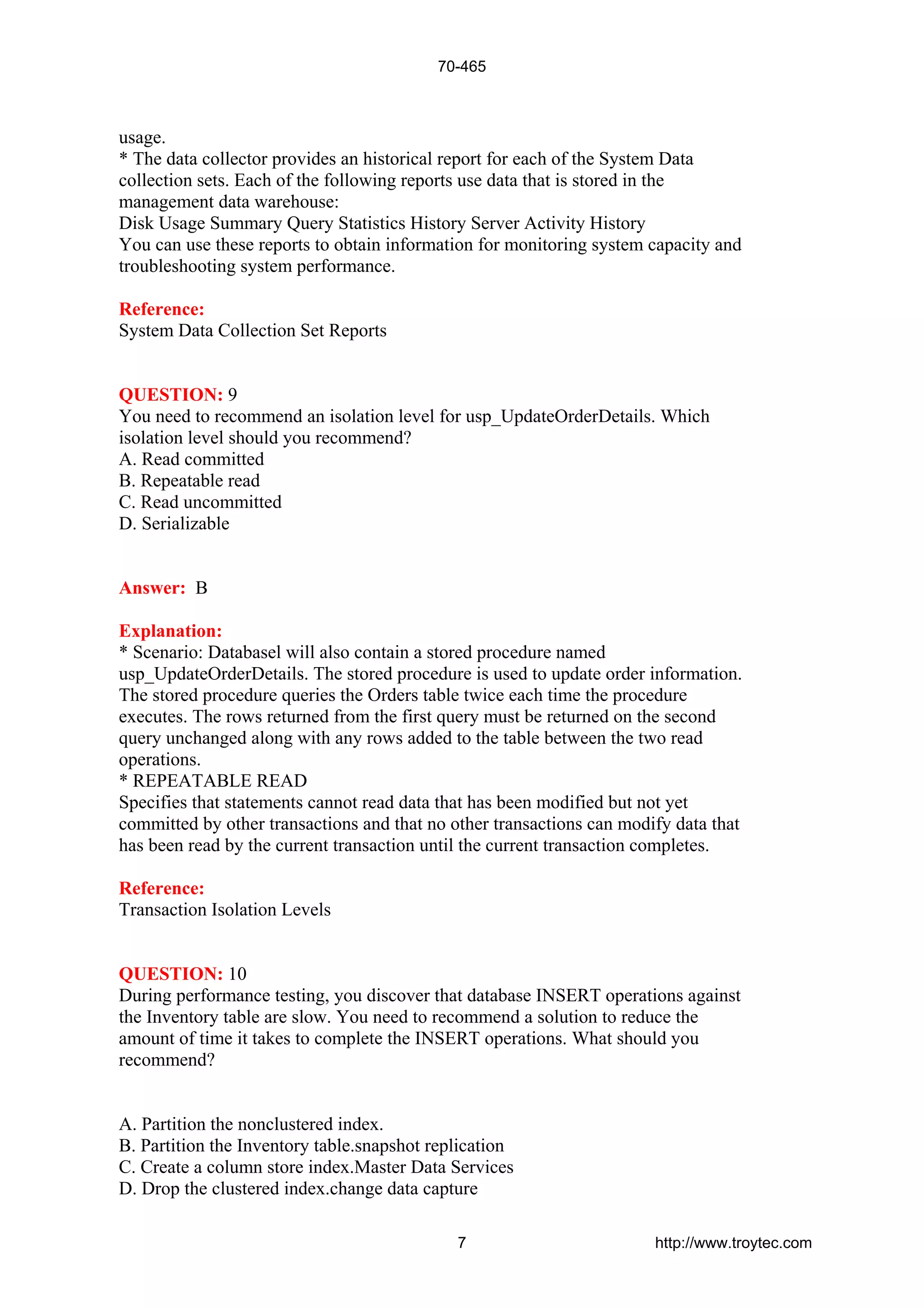 usage.
* The data collector provides an historical report for each of the System Data
collection sets. Each of the following reports use data that is stored in the
management data warehouse:
Disk Usage Summary Query Statistics History Server Activity History
You can use these reports to obtain information for monitoring system capacity and
troubleshooting system performance.
Reference:
System Data Collection Set Reports
QUESTION: 9
You need to recommend an isolation level for usp_UpdateOrderDetails. Which
isolation level should you recommend?
A. Read committed
B. Repeatable read
C. Read uncommitted
D. Serializable
Answer: B
Explanation:
* Scenario: Databasel will also contain a stored procedure named
usp_UpdateOrderDetails. The stored procedure is used to update order information.
The stored procedure queries the Orders table twice each time the procedure
executes. The rows returned from the first query must be returned on the second
query unchanged along with any rows added to the table between the two read
operations.
* REPEATABLE READ
Specifies that statements cannot read data that has been modified but not yet
committed by other transactions and that no other transactions can modify data that
has been read by the current transaction until the current transaction completes.
Reference:
Transaction Isolation Levels
QUESTION: 10
During performance testing, you discover that database INSERT operations against
the Inventory table are slow. You need to recommend a solution to reduce the
amount of time it takes to complete the INSERT operations. What should you
recommend?
A. Partition the nonclustered index.
B. Partition the Inventory table.snapshot replication
C. Create a column store index.Master Data Services
D. Drop the clustered index.change data capture
70-465
7 http://www.troytec.com
 