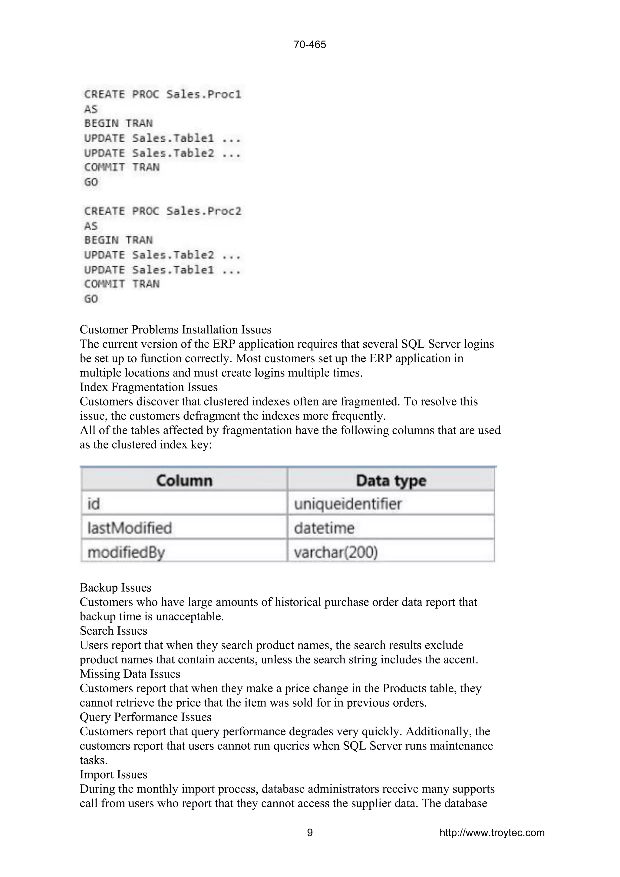 Customer Problems Installation Issues
The current version of the ERP application requires that several SQL Server logins
be set up to function correctly. Most customers set up the ERP application in
multiple locations and must create logins multiple times.
Index Fragmentation Issues
Customers discover that clustered indexes often are fragmented. To resolve this
issue, the customers defragment the indexes more frequently.
All of the tables affected by fragmentation have the following columns that are used
as the clustered index key:
Backup Issues
Customers who have large amounts of historical purchase order data report that
backup time is unacceptable.
Search Issues
Users report that when they search product names, the search results exclude
product names that contain accents, unless the search string includes the accent.
Missing Data Issues
Customers report that when they make a price change in the Products table, they
cannot retrieve the price that the item was sold for in previous orders.
Query Performance Issues
Customers report that query performance degrades very quickly. Additionally, the
customers report that users cannot run queries when SQL Server runs maintenance
tasks.
Import Issues
During the monthly import process, database administrators receive many supports
call from users who report that they cannot access the supplier data. The database
70-465
9 http://www.troytec.com
 