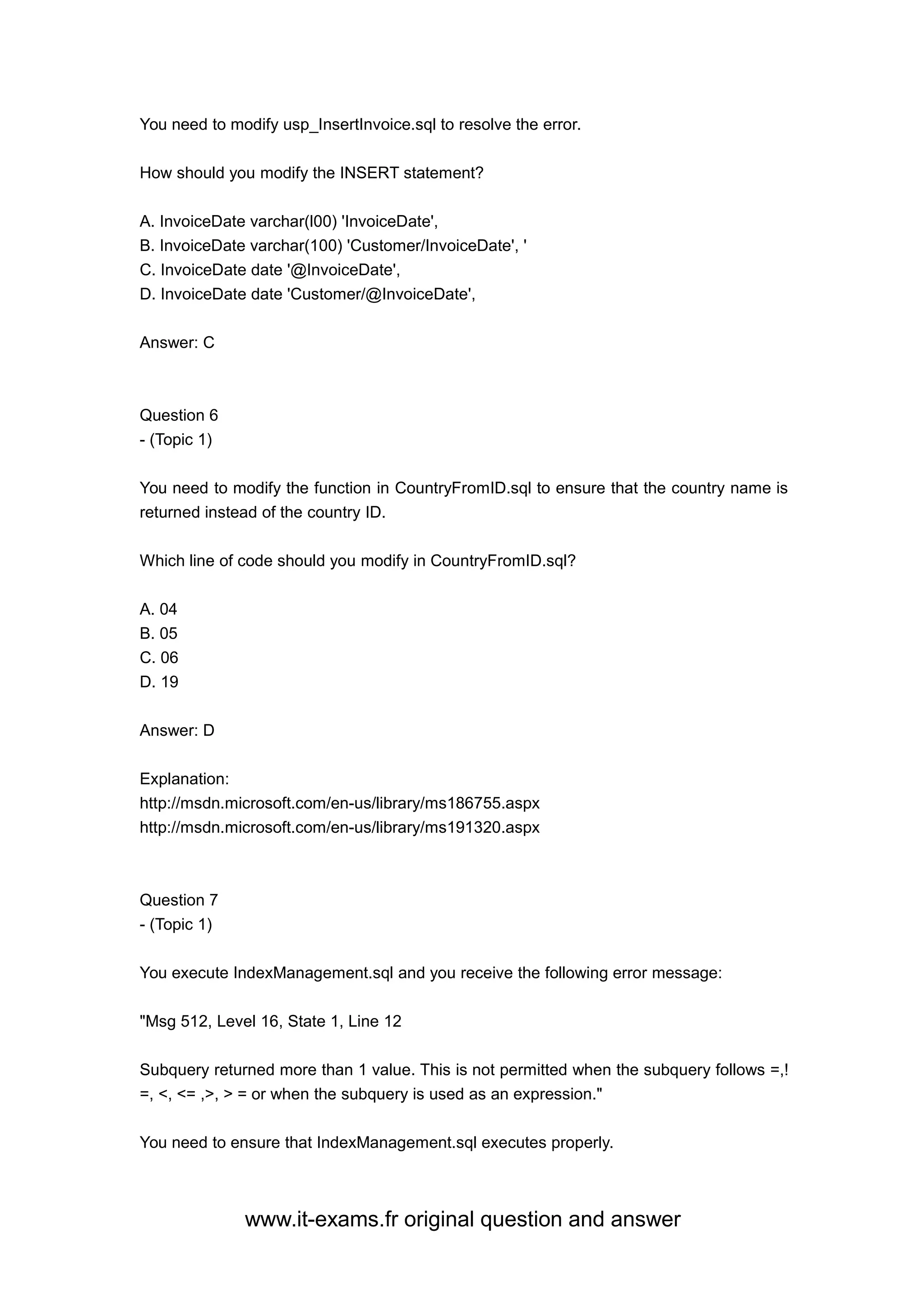 www.it-exams.fr original question and answer
You need to modify usp_InsertInvoice.sql to resolve the error.
How should you modify the INSERT statement?
A. InvoiceDate varchar(l00) 'InvoiceDate',
B. InvoiceDate varchar(100) 'Customer/InvoiceDate', '
C. InvoiceDate date '@InvoiceDate',
D. InvoiceDate date 'Customer/@InvoiceDate',
Answer: C
Question 6
- (Topic 1)
You need to modify the function in CountryFromID.sql to ensure that the country name is
returned instead of the country ID.
Which line of code should you modify in CountryFromID.sql?
A. 04
B. 05
C. 06
D. 19
Answer: D
Explanation:
http://msdn.microsoft.com/en-us/library/ms186755.aspx
http://msdn.microsoft.com/en-us/library/ms191320.aspx
Question 7
- (Topic 1)
You execute IndexManagement.sql and you receive the following error message:
"Msg 512, Level 16, State 1, Line 12
Subquery returned more than 1 value. This is not permitted when the subquery follows =,!
=, <, <= ,>, > = or when the subquery is used as an expression."
You need to ensure that IndexManagement.sql executes properly.
 