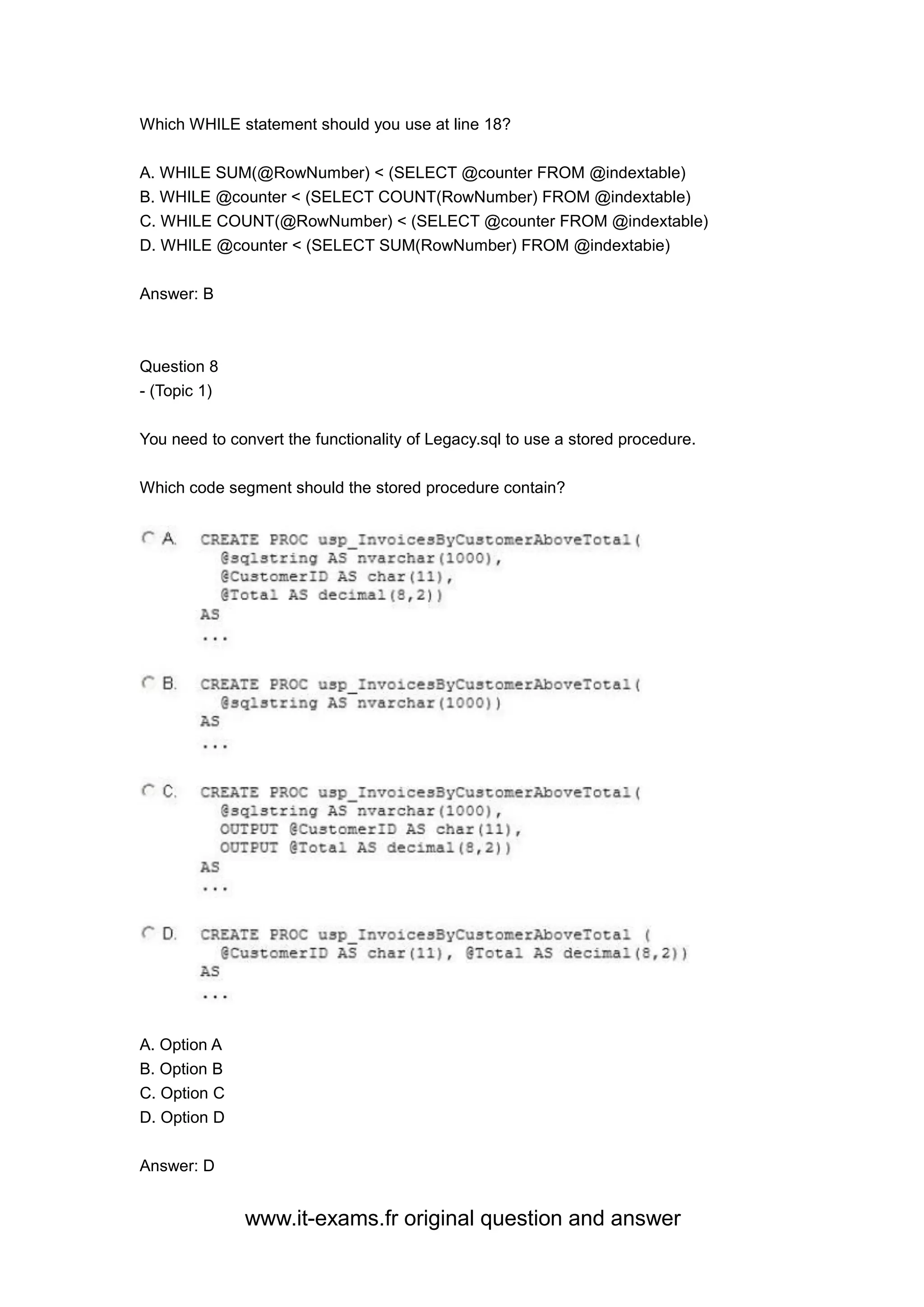www.it-exams.fr original question and answer
Which WHILE statement should you use at line 18?
A. WHILE SUM(@RowNumber) < (SELECT @counter FROM @indextable)
B. WHILE @counter < (SELECT COUNT(RowNumber) FROM @indextable)
C. WHILE COUNT(@RowNumber) < (SELECT @counter FROM @indextable)
D. WHILE @counter < (SELECT SUM(RowNumber) FROM @indextabie)
Answer: B
Question 8
- (Topic 1)
You need to convert the functionality of Legacy.sql to use a stored procedure.
Which code segment should the stored procedure contain?
A. Option A
B. Option B
C. Option C
D. Option D
Answer: D
 