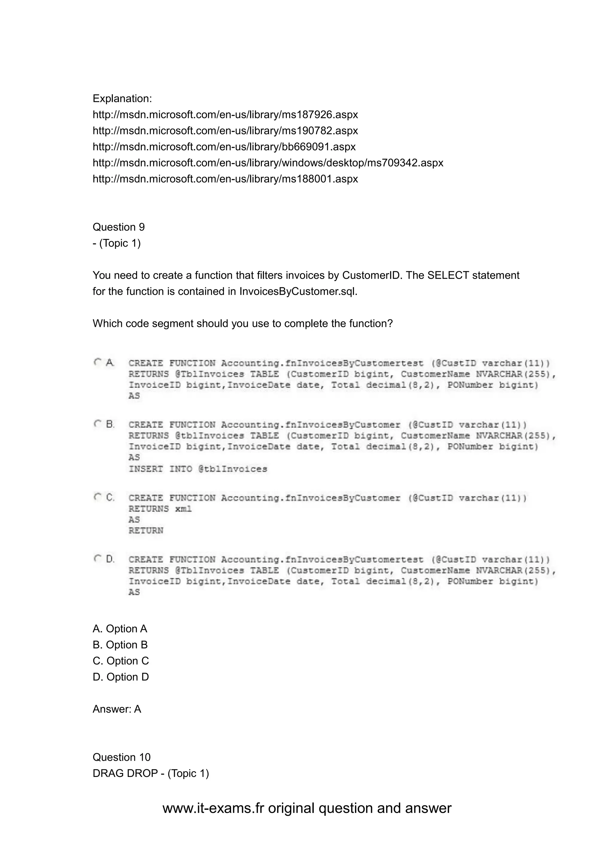 www.it-exams.fr original question and answer
Explanation:
http://msdn.microsoft.com/en-us/library/ms187926.aspx
http://msdn.microsoft.com/en-us/library/ms190782.aspx
http://msdn.microsoft.com/en-us/library/bb669091.aspx
http://msdn.microsoft.com/en-us/library/windows/desktop/ms709342.aspx
http://msdn.microsoft.com/en-us/library/ms188001.aspx
Question 9
- (Topic 1)
You need to create a function that filters invoices by CustomerID. The SELECT statement
for the function is contained in InvoicesByCustomer.sql.
Which code segment should you use to complete the function?
A. Option A
B. Option B
C. Option C
D. Option D
Answer: A
Question 10
DRAG DROP - (Topic 1)
 
