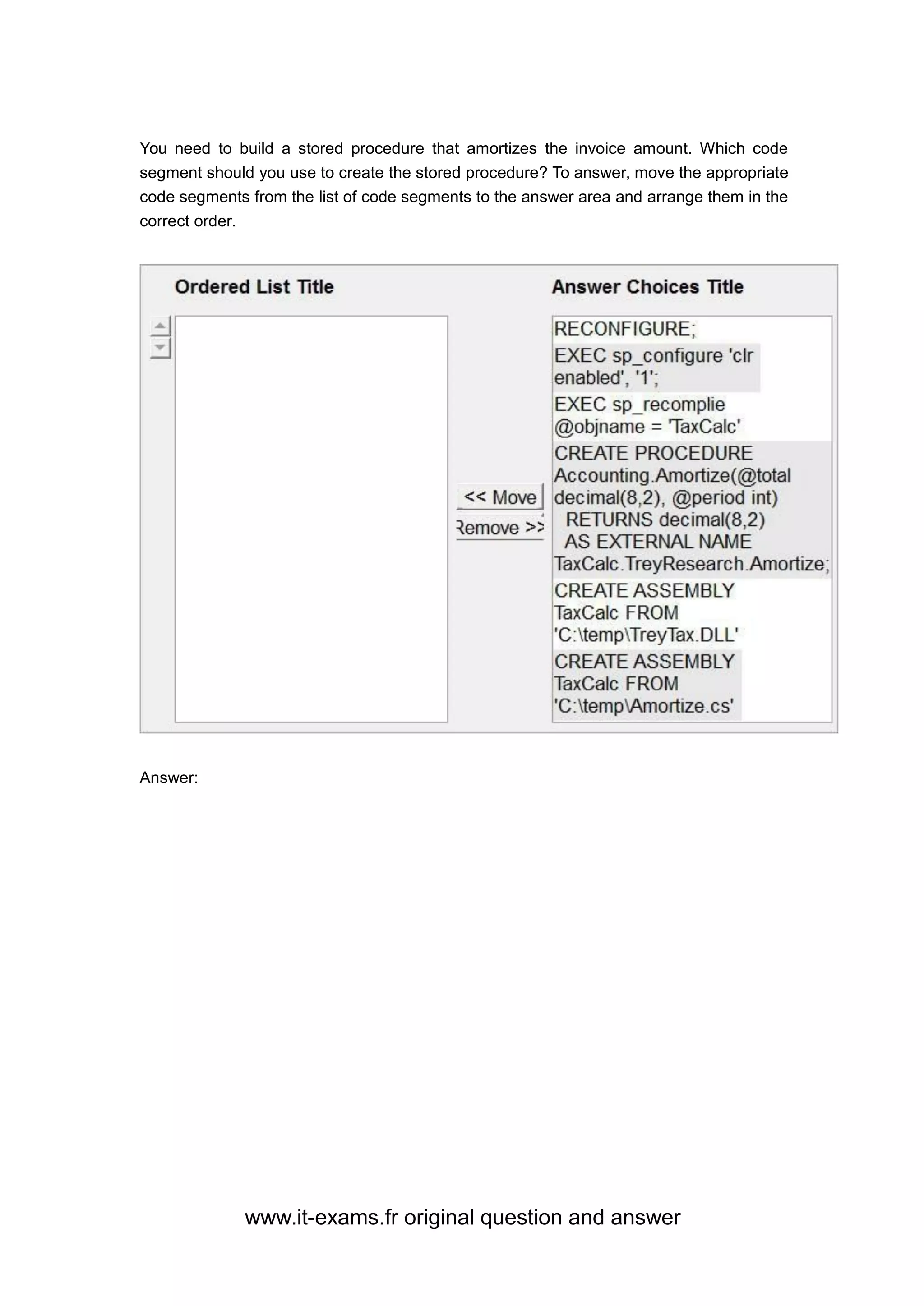 www.it-exams.fr original question and answer
You need to build a stored procedure that amortizes the invoice amount. Which code
segment should you use to create the stored procedure? To answer, move the appropriate
code segments from the list of code segments to the answer area and arrange them in the
correct order.
Answer:
 