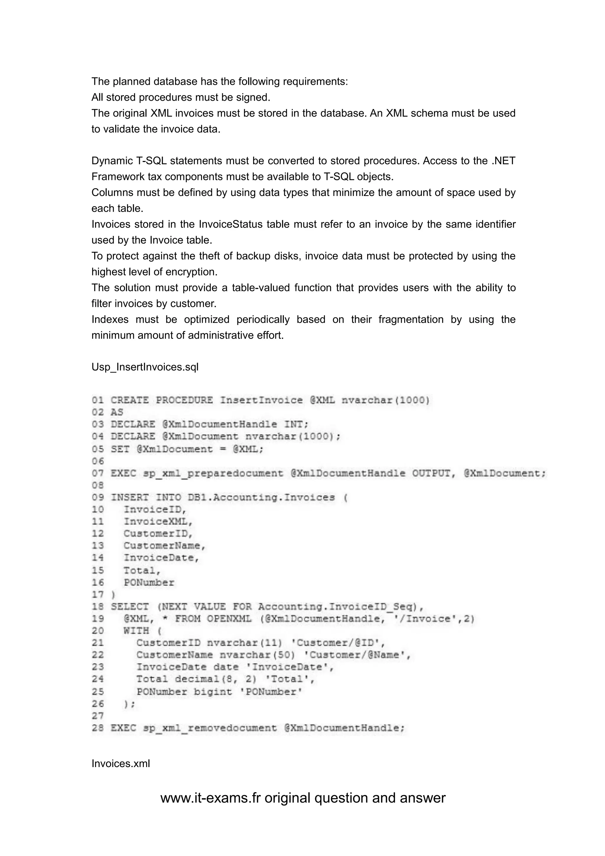 www.it-exams.fr original question and answer
The planned database has the following requirements:
All stored procedures must be signed.
The original XML invoices must be stored in the database. An XML schema must be used
to validate the invoice data.
Dynamic T-SQL statements must be converted to stored procedures. Access to the .NET
Framework tax components must be available to T-SQL objects.
Columns must be defined by using data types that minimize the amount of space used by
each table.
Invoices stored in the InvoiceStatus table must refer to an invoice by the same identifier
used by the Invoice table.
To protect against the theft of backup disks, invoice data must be protected by using the
highest level of encryption.
The solution must provide a table-valued function that provides users with the ability to
filter invoices by customer.
Indexes must be optimized periodically based on their fragmentation by using the
minimum amount of administrative effort.
Usp_InsertInvoices.sql
Invoices.xml
 