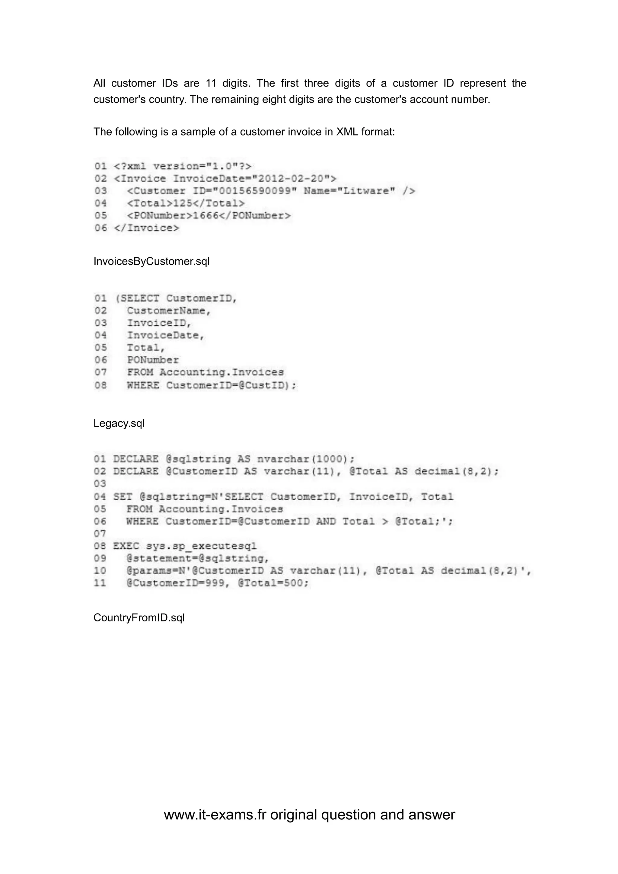 www.it-exams.fr original question and answer
All customer IDs are 11 digits. The first three digits of a customer ID represent the
customer's country. The remaining eight digits are the customer's account number.
The following is a sample of a customer invoice in XML format:
InvoicesByCustomer.sql
Legacy.sql
CountryFromID.sql
 