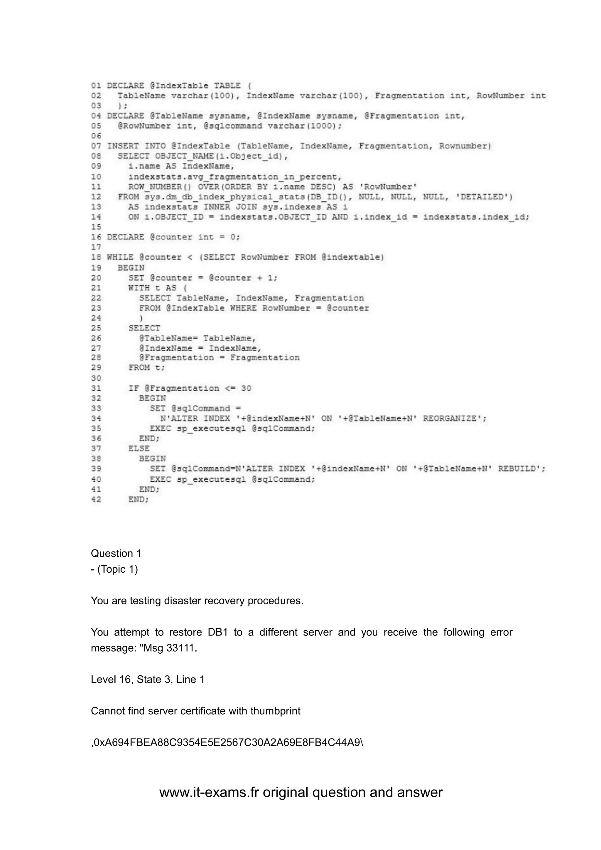 www.it-exams.fr original question and answer
Question 1
- (Topic 1)
You are testing disaster recovery procedures.
You attempt to restore DB1 to a different server and you receive the following error
message: "Msg 33111.
Level 16, State 3, Line 1
Cannot find server certificate with thumbprint
,0xA694FBEA88C9354E5E2567C30A2A69E8FB4C44A9
 