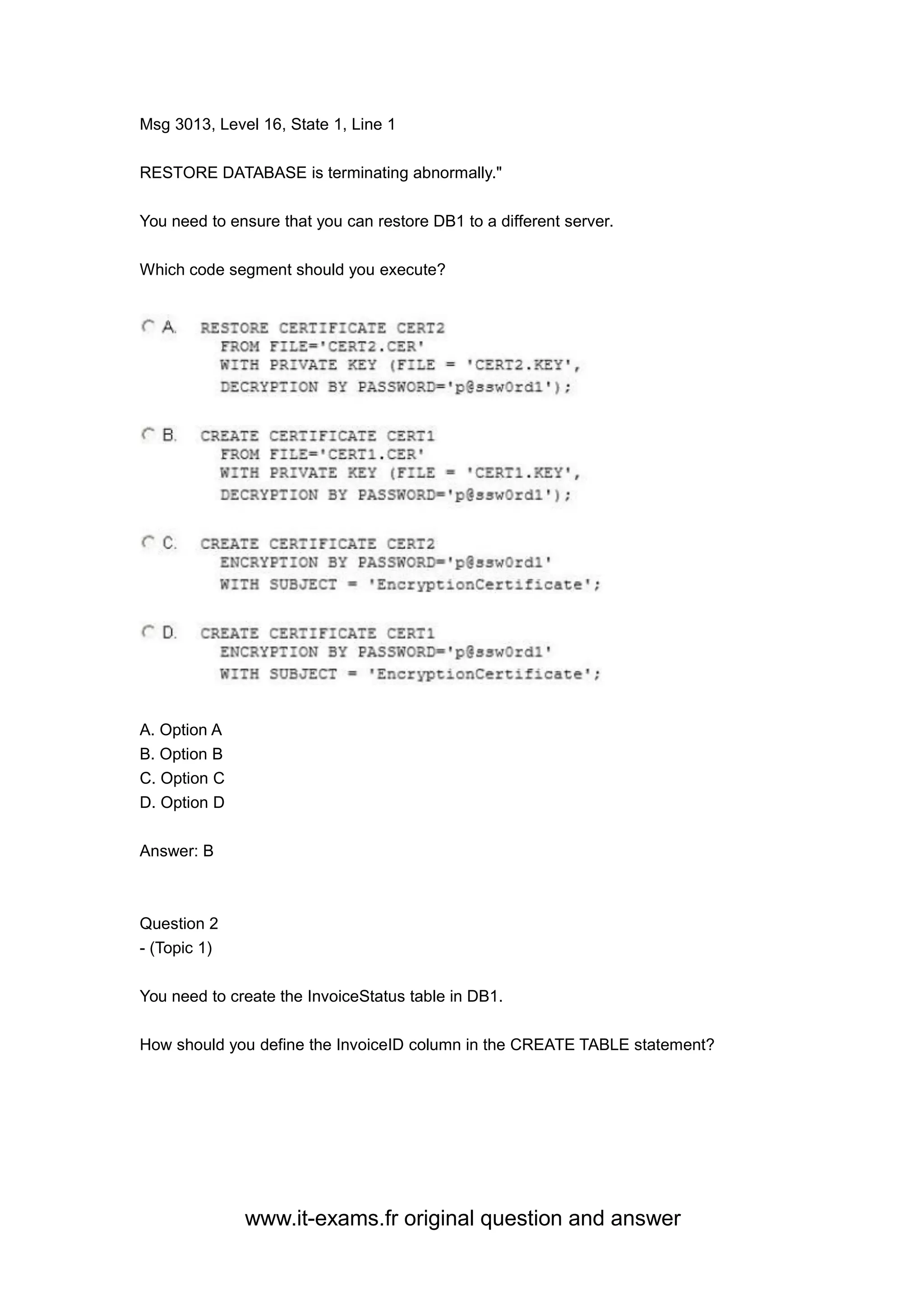 www.it-exams.fr original question and answer
Msg 3013, Level 16, State 1, Line 1
RESTORE DATABASE is terminating abnormally."
You need to ensure that you can restore DB1 to a different server.
Which code segment should you execute?
A. Option A
B. Option B
C. Option C
D. Option D
Answer: B
Question 2
- (Topic 1)
You need to create the InvoiceStatus table in DB1.
How should you define the InvoiceID column in the CREATE TABLE statement?
 