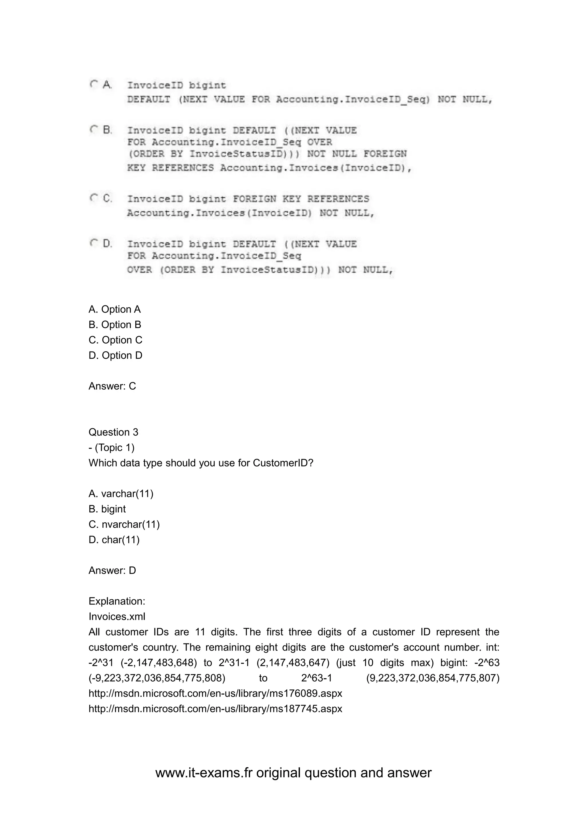 www.it-exams.fr original question and answer
A. Option A
B. Option B
C. Option C
D. Option D
Answer: C
Question 3
- (Topic 1)
Which data type should you use for CustomerID?
A. varchar(11)
B. bigint
C. nvarchar(11)
D. char(11)
Answer: D
Explanation:
Invoices.xml
All customer IDs are 11 digits. The first three digits of a customer ID represent the
customer's country. The remaining eight digits are the customer's account number. int:
-2^31 (-2,147,483,648) to 2^31-1 (2,147,483,647) (just 10 digits max) bigint: -2^63
(-9,223,372,036,854,775,808) to 2^63-1 (9,223,372,036,854,775,807)
http://msdn.microsoft.com/en-us/library/ms176089.aspx
http://msdn.microsoft.com/en-us/library/ms187745.aspx
 