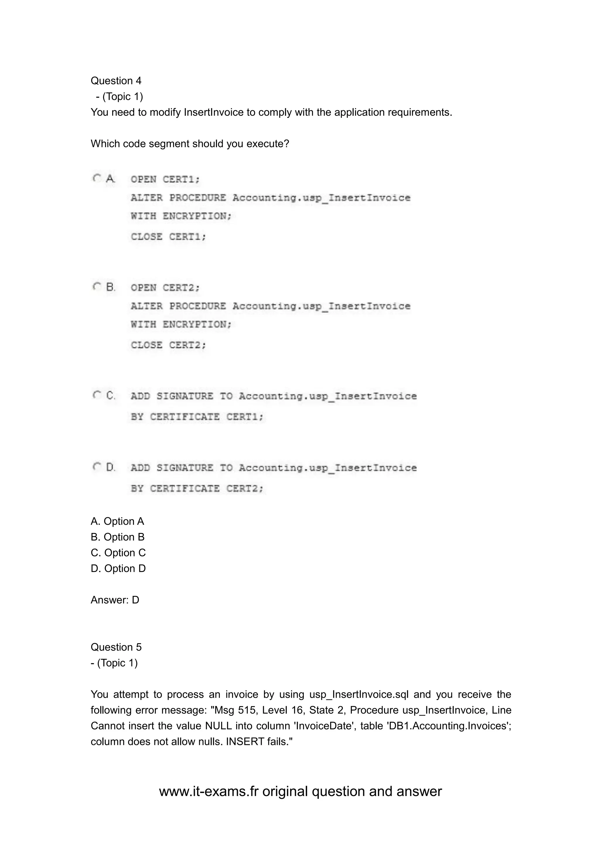 www.it-exams.fr original question and answer
Question 4
- (Topic 1)
You need to modify InsertInvoice to comply with the application requirements.
Which code segment should you execute?
A. Option A
B. Option B
C. Option C
D. Option D
Answer: D
Question 5
- (Topic 1)
You attempt to process an invoice by using usp_InsertInvoice.sql and you receive the
following error message: "Msg 515, Level 16, State 2, Procedure usp_InsertInvoice, Line
Cannot insert the value NULL into column 'InvoiceDate', table 'DB1.Accounting.Invoices';
column does not allow nulls. INSERT fails."
 