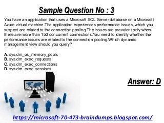 Sample Question No : 3
You have an application that uses a Microsoft SQL Server database on a Microsoft
Azure virtual machine.The application experiences performance issues, which you
suspect are related to the connection pooling.The issues are prevalent only when
there are more than 150 concurrent connections.You need to identify whether the
performance issues are related to the connection pooling.Which dynamic
management view should you query?
A. sys.dm_os_memory_pools
B. sys.dm_exec_requests
C. sys.dm_exec_connections
D. sys.dm_exec_sessions
Answer: D
https://microsoft-70-473-braindumps.blogspot.com/
 